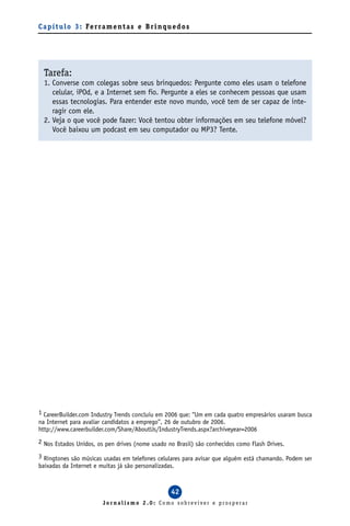 C a p í t u l o 3 : Fe r ra m e n t a s e B r i n q u e d o s




  Tarefa:
  1. Converse com colegas sobre seus brinquedos: Pergunte como eles usam o telefone
     celular, iPOd, e a Internet sem fio. Pergunte a eles se conhecem pessoas que usam
     essas tecnologias. Para entender este novo mundo, você tem de ser capaz de inte-
     ragir com ele.
  2. Veja o que você pode fazer: Você tentou obter informações em seu telefone móvel?
     Você baixou um podcast em seu computador ou MP3? Tente.




1 CareerBuilder.com Industry Trends concluiu em 2006 que: “Um em cada quatro empresários usaram busca
na Internet para avaliar candidatos a emprego”, 26 de outubro de 2006.
http://www.careerbuilder.com/Share/AboutUs/IndustryTrends.aspx?archiveyear=2006
2 Nos Estados Unidos, os pen drives (nome usado no Brasil) são conhecidos como Flash Drives.

3 Ringtones são músicas usadas em telefones celulares para avisar que alguém está chamando. Podem ser
baixadas da Internet e muitas já são personalizadas.



                                                     42
                          Jornalismo 2.0: Como sobreviver e prosperar
 