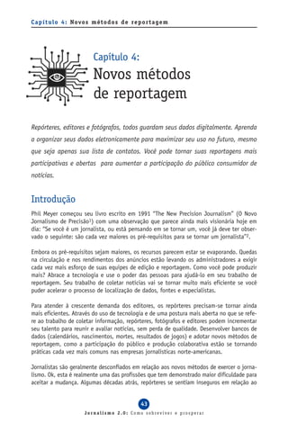 C a p í t u l o 4 : Novo s m é t o d o s d e re p o r t a g e m




                            Capítulo 4:
                            Novos métodos
                            de reportagem
Repórteres, editores e fotógrafos, todos guardam seus dados digitalmente. Aprenda
a organizar seus dados eletronicamente para maximizar seu uso no futuro, mesmo
que seja apenas sua lista de contatos. Você pode tornar suas reportagens mais
participativas e abertas para aumentar a participação do público consumidor de
notícias.


Introdução
Phil Meyer começou seu livro escrito em 1991 “The New Precision Journalism” (O Novo
Jornalismo de Precisão1) com uma observação que parece ainda mais visionária hoje em
dia: “Se você é um jornalista, ou está pensando em se tornar um, você já deve ter obser-
vado o seguinte: são cada vez maiores os pré-requisitos para se tornar um jornalista”2.

Embora os pré-requisitos sejam maiores, os recursos parecem estar se evaporando. Quedas
na circulação e nos rendimentos dos anúncios estão levando os administradores a exigir
cada vez mais esforço de suas equipes de edição e reportagem. Como você pode produzir
mais? Abrace a tecnologia e use o poder das pessoas para ajudá-lo em seu trabalho de
reportagem. Seu trabalho de coletar notícias vai se tornar muito mais eficiente se você
puder acelerar o processo de localização de dados, fontes e especialistas.

Para atender à crescente demanda dos editores, os repórteres precisam-se tornar ainda
mais eficientes. Através do uso de tecnologia e de uma postura mais aberta no que se refe-
re ao trabalho de coletar informação, repórteres, fotógrafos e editores podem incrementar
seu talento para reunir e avaliar notícias, sem perda de qualidade. Desenvolver bancos de
dados (calendários, nascimentos, mortes, resultados de jogos) e adotar novos métodos de
reportagem, como a participação do público e produção colaborativa estão se tornando
práticas cada vez mais comuns nas empresas jornalísticas norte-americanas.

Jornalistas são geralmente desconfiados em relação aos novos métodos de exercer o jorna-
lismo. Ok, esta é realmente uma das profissões que tem demonstrado maior dificuldade para
aceitar a mudança. Algumas décadas atrás, repórteres se sentiam inseguros em relação ao


                                                  43
                        Jornalismo 2.0: Como sobreviver e prosperar
 