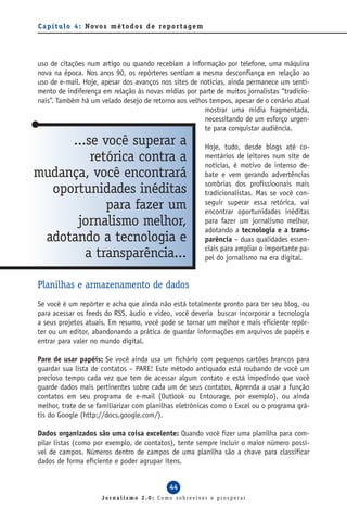 C a p í t u l o 4 : Novo s m é t o d o s d e re p o r t a g e m




uso de citações num artigo ou quando recebiam a informação por telefone, uma máquina
nova na época. Nos anos 90, os repórteres sentiam a mesma desconfiança em relação ao
uso de e-mail. Hoje, apesar dos avanços nos sites de notícias, ainda permanece um senti-
mento de indiferença em relação às novas mídias por parte de muitos jornalistas “tradicio-
nais”. Também há um velado desejo de retorno aos velhos tempos, apesar de o cenário atual
                                                      mostrar uma mídia fragmentada,
                                                      necessitando de um esforço urgen-
                                                      te para conquistar audiência.
     ...se você superar a                                         Hoje, tudo, desde blogs até co-
         retórica contra a                                        mentários de leitores num site de
                                                                  notícias, é motivo de intenso de-
mudança, você encontrará                                          bate e vem gerando advertências
                                                                  sombrias dos profissioonais mais
  oportunidades inéditas                                          tradicionalistas. Mas se você con-
            para fazer um                                         seguir superar essa retórica, vai
                                                                  encontrar oportunidades inéditas
      jornalismo melhor,                                          para fazer um jornalismo melhor,
                                                                  adotando a tecnologia e a trans-
 adotando a tecnologia e                                          parência – duas qualidades essen-
                                                                  ciais para ampliar o importante pa-
        a transparência...                                        pel do jornalismo na era digital.


Planilhas e armazenamento de dados
Se você é um repórter e acha que ainda não está totalmente pronto para ter seu blog, ou
para acessar os feeds do RSS, áudio e vídeo, você deveria buscar incorporar a tecnologia
a seus projetos atuais. Em resumo, você pode se tornar um melhor e mais eficiente repór-
ter ou um editor, abandonando a prática de guardar informações em arquivos de papéis e
entrar para valer no mundo digital.

Pare de usar papéis: Se você ainda usa um fichário com pequenos cartões brancos para
guardar sua lista de contatos – PARE! Este método antiquado está roubando de você um
precioso tempo cada vez que tem de acessar algum contato e está impedindo que você
guarde dados mais pertinentes sobre cada um de seus contatos. Aprenda a usar a função
contatos em seu programa de e-mail (Outlook ou Entourage, por exemplo), ou ainda
melhor, trate de se familiarizar com planilhas eletrônicas como o Excel ou o programa grá-
tis do Google (http://docs.google.com/).

Dados organizados são uma coisa excelente: Quando você fizer uma planilha para com-
pilar listas (como por exemplo, de contatos), tente sempre incluir o maior número possí-
vel de campos. Números dentro de campos de uma planilha são a chave para classificar
dados de forma eficiente e poder agrupar itens.


                                                  44
                        Jornalismo 2.0: Como sobreviver e prosperar
 