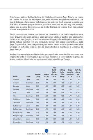 Mike Sando, repórter da Liga Nacional de Futebol Americano do News Tribune, na cidade
de Tacoma, no estado de Washington, usa dados inseridos em planilhas eletrônicas. Ele
guarda todas as estatísticas de cada jogo que ele cobre no Excel, organiza os dados para
que possa esclarecer qualquer dúvida e publica os resultados em seu blog. Por exemplo,
abaixo está a análise do desempenho do Seattle Seahawk, no terceiro down, nas partidas
durante a temporada de 2006.

Sando senta-se toda semana com dezenas de comentaristas de futebol depois de cada
jogo. Enquanto eles usam caneta e papel para criar tabelas e quadros para acompanhar
os lances do jogo (ou pior, se apóiam no material impresso fornecido pelo próprio time),
Sando elabora planilhas (em seu computador laptop) com dados importantes de cada
jogo. Enquanto isto, seus colegas conseguem reunir apenas material para escrever sobre
um jogo em particular, coisa que será de pouca utilidade à medida que a temporada de
jogos avançar.

Aqui está um exemplo de reunião de dados que, organizados numa planilha, se tornam uma
importante fonte de informação. A planilha que mostramos a seguir detalha os preços de
alguns produtos alimentícios em supermercados dos subúrbios de Chicago.



                                                     Dole
                                                    Blends     Ketchup   Skippy Kraft Mac
                                                    Italian     Heinz   manteiga cheese,
                               bananas   tomates   mix, saco     vidro amendoim,   ABC
   Região           Redes       1/2 kg    1/2 kg     28 gr      680 gr   1,1 kg  155 gr
   Evanston         Jewel       0.69      1.69       2.99       1.59     4.99      1.09
   Evanston         Dominick    0.25      1.79       2.99       1.59     5.19      1.09
   Glenview         Jewel       0.69      1.99       2.99       1.59     4.49      1.09
   Glenview         Dominick    0.69      1.79       2.99       1.69     5.19      1.13
   Niles            Jewel       0.59      1.49       2.99       2.29     4.69      0.99
   Niles            Dominick    0.69      1.69       2.99       2.59     4.79      1.05
   DesPlaines       Jewel       0.69      1.69       2.99       1.49     4.69      0.99
   DesPlaines       Dominick    0.69      1.69       2.99       1.49     4.79      0.99
   Buffalo Grove    Jewel       0.59      1.69       2.99       1.29     4.29      0.89
   Buffalo Grove    Dominick    0.69      1.79       2.99       1.49     4.59      1.05
   Arlington Hgts   Jewel       0.59      1.69       2.99       1.49     4.69      0.99
   Arlington Hgts   Dominick    0.69      1.79       2.99       1.49     4.89      1.02
   Schaumburg       Jewel       0.69      1.89       2.99       1.69     4.89      1.05
   Schaumburg       Dominick    0.59      1.79       2.99       1.79     4.79      0.99




                                           45
                     Jornalismo 2.0: Como sobreviver e prosperar
 