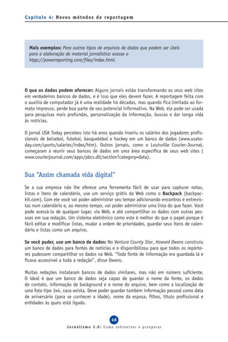 C a p í t u l o 4 : Novo s m é t o d o s d e re p o r t a g e m




  Mais exemplos: Para outros tipos de arquivos de dados que podem ser úteis
  para a elaboração de material jornalístico acesse o
  htpp://powerreporting.com/files/index.html.




O que os dados podem oferecer: Alguns jornais estão transformando os seus web sites
em verdadeiros bancos de dados, e é isso que eles devem fazer. A reportagem feita com
o auxílio de computador já é uma realidade há décadas, mas quando fica limitada ao for-
mato impresso, perde boa parte de seu potencial informativo. Na Web, ela pode ser usada
para pesquisas mais profundas, personalização da informação, buscas e dar longa vida
às notícias.

O jornal USA Today percebeu isto há anos quando inseriu os salários dos jogadores profis-
sionais de beisebol, futebol, basquetebol e hockey em um banco de dados (www.usato-
day.com/sports/salaries/index/htm). Outros jornais, como o Louisville Courier-Journal,
começaram a reunir seus bancos de dados em uma área específica de seus web sites (
www.courierjournal.com/apps/pbcs.dll/section?category=data).


Sua “Assim chamada vida digital”
Se a sua empresa não lhe oferece uma ferramenta fácil de usar para capturar notas,
listas e itens de calendário, use um serviço grátis da Web como o Backpack (backpac-
kit.com). Com ele você vai poder administrar seu tempo adicionando encontros e entrevis-
tas num calendário e, ao mesmo tempo, vai poder administrar uma lista do que fazer. Você
pode acessá-lo de qualquer lugar, via Web, e até compartilhar os dados com outras pes-
soas em sua redação. Um sistema eletrônico como este é melhor do que o papel porque é
fácil editar e modificar listas, mudar a ordem de prioridades, guardar seus itens de calen-
dário e listas como um arquivo.

Se você puder, use um banco de dados: No Ventura County Star, Howard Owens construiu
um banco de dados para fontes de notícias e o disponibilizou para que todos os repórte-
res pudessem compartilhar os dados na Web. “Toda fonte de informação era guardada lá e
ficava accessível a toda a redação”, disse Owens.

Muitas redações instalaram bancos de dados similares, mas não em número suficiente.
O ideal é que um banco de dados seja capaz de guardar o nome da fonte, os dados
do contato, informação de background e o nome do arquivo, bem como a localização de
uma foto tipo 3x4, caso exista. Deve poder guardar também informação pessoal como data
de aniversário (para se conhecer a idade), nome da esposa, filhos, título profissional e
entidades às quais está ligado.


                                                  46
                        Jornalismo 2.0: Como sobreviver e prosperar
 