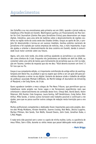 Agradecimentos


Jan Schaffer e eu nos encontramos pela primeira vez em 2001, quando o jornal onde eu
trabalhava (The Herald em Everett, Washington) ganhou um financiamento do Pew Cen-
ter for Civic Journalism (Centro Pew para Jornalismo Cívico) para desenvolver um mapa
digital, interativo, para uma série de matérias sobre o desenvolvimento de regiões cos-
teiras na região norte da costa oeste dos Estados Unidos. Graças ao apoio de Jan, o pro-
jeto foi desenvolvido e tornou-se um sucesso imediato. Ganhou prêmios nacionais de
jornalismo e foi copiado por outras empresas de notícias, mas, o mais importante, é que
ele ajudou a orientar o desenvolvimento da área costeira em Everett, dando à comuni-
dade local maior controle sobre seu futuro.

Agora, seis anos mais tarde, ela ainda continua ajudando os jornalistas e as comunida-
des como diretora do J-Lab. Enquanto nós jantávamos em Seattle em abril de 2006, eu
comentei sobre uma série de textos para treinamento de jornalistas que eu criei na reda-
ção em Tacoma. Lembro da resposta que ela me deu: “Você deveria escrever um livro”. E
foi isso que eu fiz.

Graças à sua competente edição, e à importante contribuição do antigo editor do washing-
tonpost.com Steve Fox, eu produzi o que eu espero que venha a ser um guia útil para jor-
nalistas dispostos a entrar na era digital. Gostaria de destacar ainda o trabalho de edição
do professor associado Michael I.Williams, do Merrill College of Journalism da University
of Maryland, e de Craig Stone, do J-Lab.

Quero agradecer também a meus colegas do The News Tribune, que permitiram que eu
trabalhasse neste projeto nas horas vagas e me forneceram experiências reais que
orientaram o desenvolvimento do conteúdo deste livro. Cheryl Dell, David Zeeck, Karen
Peterson, Bill Hunter, Cole Cosgrove, Laura Gentry, Jeff Hendrickson, Craig Sailor, Rick
Arthur, Mike Sando, e tantos outros tornaram este trabalho possível e continuam a me
ajudar, para que eu possa auxiliar outros colegas de redação nesta transição para a era
digital.

Muitos profissionais competentes e dedicados foram importantes para este projeto, den-
tre eles Mindy McAdams, Kirsten Kendrick, Joanne Lisosky, Rob Wells, Jéssica Luppino,
Marilyn Pittman, Ken Sands, Tom Wolfe, Howard Owens, John Cook, Jonathan Dube, e
C.Max Magee.

E nada teria sido possível sem o amor e o apoio de minha mulher, Lorie, e a paciência de
meus filhos, Sam e Ellie, durante os vários meses que passei debruçado neste projeto.

                                                                           – Mark Briggs


                                            3
                     Jornalismo 2.0: Como sobreviver e prosperar
 