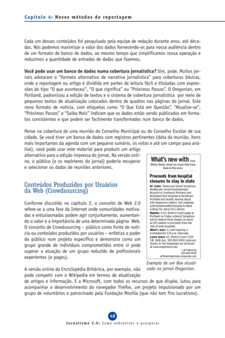C a p í t u l o 4 : Novo s m é t o d o s d e re p o r t a g e m




Cada um desses conteúdos foi pesquisado pela equipe de redação durante anos, até déca-
das. Nós podemos maximizar o valor dos dados fornecendo-os para nossa audiência dentro
de um formato de banco de dados, ao mesmo tempo que simplificamos nossa operação e
reduzimos a quantidade de entradas de dados que fazemos.

Você pode usar um banco de dados numa cobertura jornalística? Sim, pode. Muitos jor-
nais adotaram o “formato alternativo de narrativa jornalística” para coberturas básicas,
onde a reportagem ou artigo é dividida em partes de leitura fácil e tituladas com expres-
sões do tipo “O que aconteceu”, “O que significa” ou “Próximos Passos”. O Oregonian, em
Portland, padronizou a edição de textos e o sistema de cobertura jornalística por meio de
pequenos textos de atualização colocados dentro de quadros nas páginas do jornal. Este
novo formato de notícia, com etiquetas como “O Que Está em Questão”. “Atualize-se”,
“Próximos Passos” e “Saiba Mais” indicam que os dados estão sendo publicados em forma-
tos consistentes e que podem ser facilmente transformados num banco de dados.

Pense na cobertura de uma reunião do Conselho Municipal ou do Conselho Escolar de sua
cidade. Se você tiver um banco de dados com registros pertinentes (data da reunião, itens
mais importantes da agenda com um pequeno sumário, os votos e até um campo para aná-
lise), você pode usar este material para produzir um artigo
alternativo para a edição impressa do jornal. Na versão onli-
ne, o público (e os repórteres do jornal) poderia recuperar
e selecionar os dados de reuniões anteriores.


Conteúdos Produzidos por Usuários
da Web (Crowdsourcing)
Conforme discutido no capítulo 2, o conceito de Web 2.0
refere-se a uma fase da Internet onde comunidades motiva-
das e entusiasmadas podem agir conjuntamente, aumentan-
do o valor e a importância de uma determinada página Web.
O conceito de Crowdsourcing – público como fonte de notí-
cia ou conteúdos produzidos por usuários – enfatiza o poder
do público num projeto específico e demonstra como um
grupo grande de indivíduos comprometidos entre si pode
superar a atuação de um grupo reduzido de profissionais
experientes (e pagos).
                                                                  Exemplo de um Box atuali-
A versão online da Enciclopédia Britânica, por exemplo, não zado no jornal Oregonian.
pode competir com o Wikipedia em termos de atualização
de artigos e informação. E a Microsoft, com todos os recursos de que dispõe, lutou para
acompanhar o desenvolvimento do navegador Firefox, um projeto impulsionado por um
grupo de voluntários e patrocinado pela Fundação Mozilla (que não tem fins lucrativos).



                                                  48
                        Jornalismo 2.0: Como sobreviver e prosperar
 