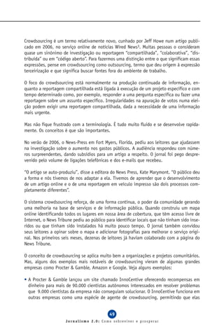 Crowdsourcing é um termo relativamente novo, cunhado por Jeff Howe num artigo publi-
cado em 2006, no serviço online de notícias Wired News3. Muitas pessoas o consideram
quase um sinônimo de investigação ou reportagem “compartilhada”, “colaborativa”, “dis-
tribuída” ou em “código aberto”. Para fazermos uma distinção entre o que significam essas
expressões, pense em crowdsourcing como outsourcing, termo que deu origem à expressão
terceirização e que significa buscar fontes fora do ambiente de trabalho.

O foco do crowdsourcing está normalmente na produção continuada de informação, en-
quanto a reportagem compartilhada está ligada à execução de um projeto específico e com
tempo determinado como, por exemplo, responder a uma pergunta específica ou fazer uma
reportagem sobre um assunto específico. Irregularidades na apuração de votos numa elei-
ção podem exigir uma reportagem compartilhada, dada a necessidade de uma informação
mais urgente.

Mas não fique frustrado com a terminologia. É tudo muito fluido e se desenvolve rapida-
mente. Os conceitos é que são importantes.

No verão de 2006, o News-Press em Fort Myers, Florida, pediu aos leitores que ajudassem
na investigação sobre o aumento nos gastos públicos. A audiência respondeu com núme-
ros surpreendentes, dando subsídios para um artigo a respeito. O jornal foi pego despre-
venido pelo volume de ligações telefônicas e dos e-mails que recebeu.

“O artigo se auto-produziu”, disse a editora do News Press, Kate Marymont. “O público deu
a forma e nós tivemos de nos adaptar a ela. Tivemos de aprender que o desenvolvimento
de um artigo online e o de uma reportagem em veículo impresso são dois processos com-
pletamente diferentes”.

O sistema crowdsourcing reforça, de uma forma contínua, o poder da comunidade gerando
uma melhoria na base de serviços e de informação pública. Quando construiu um mapa
online identificando todos os lugares em nossa área de cobertura, que têm acesso livre de
Internet, o News Tribune pediu ao público para identificar locais que não tinham sido inse-
ridos ou que tinham sido instalados há muito pouco tempo. O jornal também convidou
seus leitores a opinar sobre o mapa e adicionar fotografias para melhorar o serviço origi-
nal. Nos primeiros seis meses, dezenas de leitores já haviam colaborado com a página do
News Tribune.

O conceito de crowdsourcing se aplica muito bem a organizações e projetos comunitários.
Mas, alguns dos exemplos mais notáveis de crowdsourcing vieram de algumas grandes
empresas como Procter & Gamble, Amazon e Google. Veja alguns exemplos:

• A Procter & Gamble lançou um site chamado InnoCentive oferecendo recompensas em
  dinheiro para mais de 90.000 cientistas autônomos interessados em resolver problemas
  que 9.000 cientistas da empresa não conseguiam solucionar. O InnoCentive funciona em
  outras empresas como uma espécie de agente de crowdsourcing, permitindo que elas


                                            49
                     Jornalismo 2.0: Como sobreviver e prosperar
 