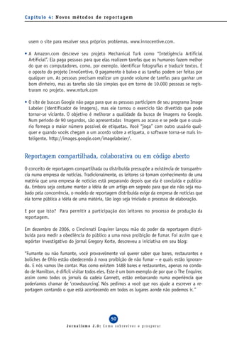 C a p í t u l o 4 : Novo s m é t o d o s d e re p o r t a g e m




  usem o site para resolver seus próprios problemas. www.innocentive.com.

• A Amazon.com descreve seu projeto Mechanical Turk como “Inteligência Artificial
  Artificial”. Ela paga pessoas para que elas realizem tarefas que os humanos fazem melhor
  do que os computadores, como, por exemplo, identificar fotografias e traduzir textos. É
  o oposto do projeto InnoCentive. O pagamento é baixo e as tarefas podem ser feitas por
  qualquer um. As pessoas precisam realizar um grande volume de tarefas para ganhar um
  bom dinheiro, mas as tarefas são tão simples que em torno de 10.000 pessoas se regis-
  traram no projeto. www.mturk.com

• O site de buscas Google não paga para que as pessoas participem de seu programa Image
  Labeler (identificador de imagens), mas ele tornou o exercício tão divertido que pode
  tornar-se viciante. O objetivo é melhorar a qualidade da busca de imagens no Google.
  Num período de 90 segundos, são apresentadas imagens ao acaso e se pede que o usuá-
  rio forneça o maior número possível de etiquetas. Você “joga” com outro usuário qual-
  quer e quando vocês chegam a um acordo sobre a etiqueta, o software torna-se mais in-
  teligente. http://images.google.com/imagelabeler/.


Reportagem compartilhada, colaborativa ou em código aberto
O conceito de reportagem compartilhada ou distribuída pressupõe a existência de transparên-
cia numa empresa de notícias. Tradicionalmente, os leitores só tomam conhecimento de uma
matéria que uma empresa de notícias está preparando depois que ela é concluída e publica-
da. Embora seja costume manter a idéia de um artigo em segredo para que ele não seja rou-
bado pela concorrência, o modelo de reportagem distribuída exige da empresa de notícias que
ela torne pública a idéia de uma matéria, tão logo seja iniciado o processo de elaboração.

E por que isto? Para permitir a participação dos leitores no processo de produção da
reportagem.

Em dezembro de 2006, o Cincinnati Enquirer lançou mão do poder da reportagem distri-
buída para medir a obediência do público a uma nova proibição de fumar. Foi assim que o
repórter investigativo do jornal Gregory Korte, descreveu a iniciativa em seu blog:

“Fumante ou não fumante, você provavelmente vai querer saber que bares, restaurantes e
boliches de Ohio estão obedecendo à nova proibição de não fumar – e quais estão ignoran-
do. E nós vamos lhe contar. Mas como existem 1488 bares e restaurantes, apenas no conda-
do de Hamilton, é difícil visitar todos eles. Este é um bom exemplo de por que o The Enquirer,
assim como todos os jornais da cadeia Gannett, estão embarcando numa experiência que
poderíamos chamar de ‘crowdsourcing’. Nós pedimos a você que nos ajude a escrever a re-
portagem contando o que está acontecendo em todos os lugares aonde não podemos ir.”




                                                  50
                        Jornalismo 2.0: Como sobreviver e prosperar
 