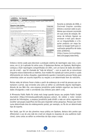 Durante as eleições de 2006, o
                                                            Cincinnati Enquirer convidou
                                                            leitores a escrever sobre os pro-
                                                            blemas que estavam ocorrendo
                                                            em suas zonas de votação. De-
                                                            zenas de leitores ligaram ou
                                                            enviaram e-mail para descre-
                                                            ver as irregularidades e o En-
                                                            quirer produziu um mapa ba-
                                                            seado no Google Earth para vi-
                                                            sualização geográfica de todos
                                                            estes problemas.
                                                            (http://www.cincinnatidata-
                                                            desk.com/pages/voter.html).


Embora o termo usado para descrever a produção coletiva de reportagens seja novo, o pro-
cesso, em si, já é aplicado há vários anos. O Spokesman-Review, em Spokane, Washington,
começou a fazer reportagens compartilhadas em 2001, com um banco de dados de endere-
ços de e-mail – que foi chamado de “rede de leitores” – com os quais ele se comunicava
enquanto estava elaborando as matérias. Esse modelo foi copiado por outros jornais e usado
efetivamente em muitas situações, especialmente quando é necessário procurar fontes para
entrevistas sobre um assunto específico ou reações a um determinado item do noticiário.

Muitas redes de leitores foram criadas a partir de endereços de e-mail de pessoas que con-
tactaram o jornal, seja enviando uma carta ao editor ou solicitando alguma reportagem.
Através de seu Web site, uma empresa jornalística pode também organizar seu banco de
dados divulgando a rede e convidando seus leitores para aderir a ela.

A Minnesota Public Radio foi ainda mais longe quando lançou seu projeto Public Insight
Journalism (http://minnesota.publicradio.org/your_voice/). Ao coletar o maior número
possível de informações, a empresa jornalística pode dividir a rede em vários segmentos e
escolher sub-grupos específicos da lista para responder certas pesquisas. Pessoas que vivem
numa determinada área de endereçamento postal, por exemplo, ou fãs de um determinado
tipo de esporte.

Ken Sands, que foi um dos pioneiros nessa prática em Spokane, destaca dois pontos que
diferenciam o uso de uma rede de e-mail em relação às respostas de uma audiência tradi-
cional, como cartas ao editor ou entrevistas do tipo corpo a corpo:




                                            51
                     Jornalismo 2.0: Como sobreviver e prosperar
 