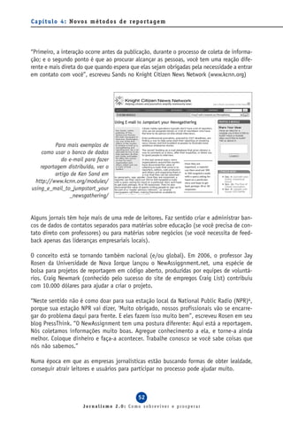 C a p í t u l o 4 : Novo s m é t o d o s d e re p o r t a g e m




“Primeiro, a interação ocorre antes da publicação, durante o processo de coleta de informa-
ção; e o segundo ponto é que ao procurar alcançar as pessoas, você tem uma reação dife-
rente e mais direta do que quando espera que elas sejam obrigadas pela necessidade a entrar
em contato com você”, escreveu Sands no Knight Citizen News Network (www.kcnn.org)




          Para mais exemplos de
     como usar o banco de dados
             do e-mail para fazer
    reportagem distribuída, ver o
          artigo de Ken Sand em
 http://www.kcnn.org/modules/
using_e_mail_to_jumpstart_your
                _newsgathering/


Alguns jornais têm hoje mais de uma rede de leitores. Faz sentido criar e administrar ban-
cos de dados de contatos separados para matérias sobre educação (se você precisa de con-
tato direto com professores) ou para matérias sobre negócios (se você necessita de feed-
back apenas das lideranças empresariais locais).

O conceito está se tornando também nacional (e/ou global). Em 2006, o professor Jay
Rosen da Universidade de Nova Iorque lançou o NewAssiggnment.net, uma espécie de
bolsa para projetos de reportagem em código aberto, produzidas por equipes de voluntá-
rios. Craig Newmark (conhecido pelo sucesso do site de empregos Craig List) contribuiu
com 10.000 dólares para ajudar a criar o projeto.

“Neste sentido não é como doar para sua estação local da National Public Radio (NPR)4,
porque sua estação NPR vai dizer, ‘Muito obrigado, nossos profissionais vão se encarre-
gar do problema daqui para frente. E eles fazem isso muito bem”, escreveu Rosen em seu
blog PressThink. “O NewAssignment tem uma postura diferente: Aqui está a reportagem.
Nós coletamos informações muito boas. Agregue conhecimento a ela, e torne-a ainda
melhor. Coloque dinheiro e faça-a acontecer. Trabalhe conosco se você sabe coisas que
nós não sabemos.”

Numa época em que as empresas jornalísticas estão buscando formas de obter lealdade,
conseguir atrair leitores e usuários para participar no processo pode ajudar muito.



                                                  52
                        Jornalismo 2.0: Como sobreviver e prosperar
 