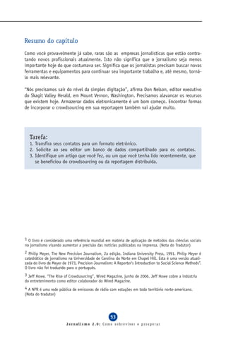 Resumo do capítulo
Como você provavelmente já sabe, raras são as empresas jornalísticas que estão contra-
tando novos profissionais atualmente. Isto não significa que o jornalismo seja menos
importante hoje do que costumava ser. Significa que os jornalistas precisam buscar novas
ferramentas e equipamentos para continuar seu importante trabalho e, até mesmo, torná-
lo mais relevante.

“Nós precisamos sair do nível da simples digitação”, afirma Don Nelson, editor executivo
do Skagit Valley Herald, em Mount Vernon, Washington. Precisamos alavancar os recursos
que existem hoje. Armazenar dados eletronicamente é um bom começo. Encontrar formas
de incorporar o crowdsourcing em sua reportagem também vai ajudar muito.




  Tarefa:
  1. Transfira seus contatos para um formato eletrônico.
  2. Solicite ao seu editor um banco de dados compartilhado para os contatos.
  3. Identifique um artigo que você fez, ou um que você tenha lido recentemente, que
     se beneficiou do crowdsourcing ou da reportagem distribuída.




1 O livro é considerado uma referência mundial em matéria de aplicação de métodos das ciências sociais
no jornalismo visando aumentar a precisão das notícias publicadas na imprensa. (Nota do Tradutor)
2 Philip Meyer, The New Precision Journalism, 2a edição, Indiana University Press, 1991. Philip Meyer é
catedrático de jornalismo na Universidade de Carolina do Norte em Chapel Hill. Esta é uma versão atuali-
zada do livro de Meyer de 1973, Precision Journalism: A Reporter’s Introduction to Social Science Methods”.
O livro não foi traduzido para o português.
3 Jeff Howe, “The Rise of Crowdsourcing”, Wired Magazine, junho de 2006. Jeff Howe cobre a indústria
do entretenimento como editor colaborador do Wired Magazine.
4 A NPR é uma rede pública de emissoras de rádio com estações em todo território norte-americano.
(Nota do tradutor)




                                                   53
                         Jornalismo 2.0: Como sobreviver e prosperar
 