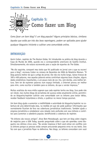 Capítulo 5: Como fazer um Blog




                        Capítulo 5:
                        Como fazer um Blog
Como fazer um bom blog? E um blog popular? Alguns princípios básicos, similares
àqueles que estão por trás das boas reportagens, podem ser aplicados para ajudar
qualquer blogueiro iniciante a cultivar uma comunidade online.


INTRODUÇÃO
Kevin Cullen, repórter do The Boston Globe, foi introduzido na prática do blog durante a
Copa do Mundo de 2006, quando era o correspondente americano do Goethe Institut.
Simultaneamente, ele estava escrevendo para a seção de esportes do The Globe.

“No dia seguinte, comparei meu texto que foi publicado no jornal com o que eu escrevi
para o blog”, escreveu Cullen no número de Dezembro de 2006 do Relatório Nieman. “O
blog parecia melhor do que o artigo do jornal. Ele não era muito longo, talvez tivesse de
300 a 400 palavras, mas aquelas palavras extras continham algumas boas citações, alguns
dados estatísticos importantes, e um pouco mais de cor. Era, sem dúvida, uma melhor lei-
tura. Sem ter de espremer palavras num espaço limitado, a Internet provou ser melhor
para mim, como escritor e também para os leitores, do que a versão impressa.”

Muitos analistas da nova mídia sugerem que cada repórter tenha seu blog. Isso pode não
ser viável, mas muitos blogs de jornalistas de sucesso estão atualmente online, permitin-
do ao blogueiro/repórter cultivar uma comunidade com os leitores para testar idéias,
receber feedback instantâneo e direto, e publicar no menor tempo possível.

Um bom blog ajuda a aumentar a credibilidade e autoridade do blogueiro/repórter na co-
bertura de uma determinada área, na medida em que ele pode publicar informações que
normalmente ficariam de fora nas coberturas jornalísticas tradicionais. Também ajuda a
empresa jornalística a estabelecer uma relação mais profunda com seus leitores e contri-
bui para aumentar a sabedoria popular, beneficiando a cobertura do repórter.

“Os leitores são nossos amigos”, disse Bem Mutzabaugh, que tem um blog sobre viagens
de negócios para o USA Today, quando perguntado sobre o que ele aprendeu como blo-
gueiro nos últimos cinco anos. “Na versão impressa é fácil você entrar em conflito com
os leitores porque as pessoas estão sempre procurando pequenos erros no seu texto. Isto
faz com que o jornalista fique na defensiva. Nos blogs, os leitores concordam com você


                                           54
                     Jornalismo 2.0: Como sobreviver e prosperar
 