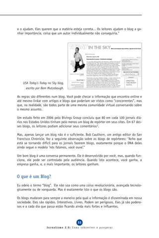 e o ajudam. Eles querem que a matéria esteja correta... Os leitores ajudam o blog a ga-
nhar importância, coisa que um autor individualmente não conseguiria.”




    USA Today’s Today no Sky blog,
      escrito por Bem Mutzabaugh.

As regras são diferentes num blog. Você pode checar a informação que encontra online e
até mesmo linkar com artigos e blogs que poderiam ser vistos como “concorrentes”, mas
que, na realidade, são todos parte de uma mesma comunidade virtual conversando sobre
o mesmo assunto.

Um estudo feito em 2006 pelo Bivings Group concluiu que 80 em cada 100 jornais diá-
rios nos Estados Unidos tinham pelo menos um blog de repórter em seus sites. Em 67 des-
ses blogs, os leitores podiam adicionar seus comentários1.

Mas, apenas lançar um blog não é o suficiente. Bob Cauthorn, um antigo editor do San
Francisco Chronicle, fez a seguinte observação sobre os blogs de repórteres: “Acho que
está se tornando difícil para os jornais fazerem blogs, exatamente porque o DNA deles
ainda segue o modelo ‘nós falamos, você ouve’.”

Um bom blog é uma conversa permanente. Ele é desenvolvido por você, mas, quando fun-
ciona, ele pode ser controlado pela audiência. Quando isto acontece, você ganha, a
empresa ganha, e, o mais importante, os leitores ganham.


O que é um Blog?
Eu odeio o termo “blog”. Ele não soa como uma coisa revolucionária, avançada tecnolo-
gicamente ou de vanguarda. Mas é exatamente isto o que os blogs são.

Os blogs mudaram para sempre a maneira pela qual a informação é disseminada em nossa
sociedade. Eles são rápidos. Interativos. Livres. Podem ser perigosos. Eles já são podero-
sos e a cada dia que passa estão ficando ainda mais fortes e influentes.



                                           55
                     Jornalismo 2.0: Como sobreviver e prosperar
 