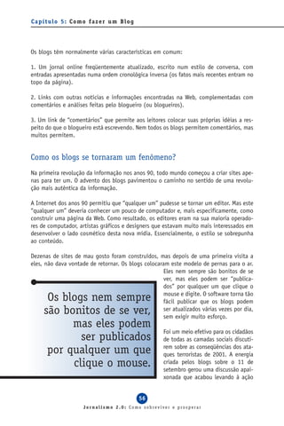 Capítulo 5: Como fazer um Blog




Os blogs têm normalmente várias características em comum:

1. Um jornal online freqüentemente atualizado, escrito num estilo de conversa, com
entradas apresentadas numa ordem cronológica inversa (os fatos mais recentes entram no
topo da página).

2. Links com outras notícias e informações encontradas na Web, complementadas com
comentários e análises feitas pelo blogueiro (ou blogueiros).

3. Um link de “comentários” que permite aos leitores colocar suas próprias idéias a res-
peito do que o blogueiro está escrevendo. Nem todos os blogs permitem comentários, mas
muitos permitem.


Como os blogs se tornaram um fenômeno?
Na primeira revolução da informação nos anos 90, todo mundo começou a criar sites ape-
nas para ter um. O advento dos blogs pavimentou o caminho no sentido de uma revolu-
ção mais autêntica da informação.

A Internet dos anos 90 permitiu que “qualquer um” pudesse se tornar um editor. Mas este
“qualquer um” deveria conhecer um pouco de computador e, mais especificamente, como
construir uma página da Web. Como resultado, os editores eram na sua maioria operado-
res de computador, artistas gráficos e designers que estavam muito mais interessados em
desenvolver o lado cosmético desta nova mídia. Essencialmente, o estilo se sobrepunha
ao conteúdo.

Dezenas de sites de mau gosto foram construídos, mas depois de uma primeira visita a
eles, não dava vontade de retornar. Os blogs colocaram este modelo de pernas para o ar.
                                                    Eles nem sempre são bonitos de se
                                                    ver, mas eles podem ser “publica-
                                                    dos” por qualquer um que clique o
                                                    mouse e digite. O software torna tão
      Os blogs nem sempre                           fácil publicar que os blogs podem
     são bonitos de se ver,                         ser atualizados várias vezes por dia,
                                                    sem exigir muito esforço.
           mas eles podem
                                                     Foi um meio efetivo para os cidadãos
             ser publicados                          de todas as camadas sociais discuti-
                                                     rem sobre as conseqüências dos ata-
      por qualquer um que                            ques terroristas de 2001. A energia
           clique o mouse.                           criada pelos blogs sobre o 11 de
                                                     setembro gerou uma discussão apai-
                                                     xonada que acabou levando à ação


                                           56
                     Jornalismo 2.0: Como sobreviver e prosperar
 