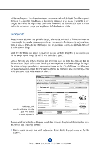 militar no Iraque e depois contaminou a campanha eleitoral de 2004. Candidatos presi-
denciais e os comitês Republicano e Democrata passaram a ter blogs, reforçando a per-
cepção deste tipo de página Web como uma ferramenta de comunicação com as bases
eleitorais, ao mesmo tempo que ampliava a influência dessa mídia.


Começando
Antes de você escrever seu primeiro artigo, leia outros. Conhecer o formato do meio de
comunicação é essencial para compreender os componentes fundamentais no jornalismo,
como o lead, as chamadas de informações e os problemas de informação confusa. Também
é assim com os blogs.

Você deve ler blogs para poder escrever um blog de verdade. Encontrar o blog certo para
ler vai exigir algum tempo de busca, mas vai valer a pena.

Comece fazendo uma leitura dinâmica dos primeiros blogs da lista dos melhores 100 do
Tecnorati.com. Depois visite outros jornais que você respeita e examine seus blogs. Em segui-
da, acesse os blogs que cobrem o mesmo assunto que você e crie o hábito de checá-los para
ver suas atualizações. (Você deveria fazer isso tendo ou não tendo seu próprio blog, ainda
mais que agora você pode recebê-los via RSS)




            Technorati.com
  monitora blogs e permite
           que você acesse
        os mais populares.


Quando você for ler tanto os blogs de jornalistas, como os de autores independentes, pres-
te atenção aos seguintes pontos:

• Observe quais os posts que você mais gosta, depois tente descobrir o que os faz tão
  atrativos.


                                             57
                      Jornalismo 2.0: Como sobreviver e prosperar
 