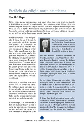 Prefácio da edição norte-americana
Por Phil Meyer
Muitas coisas que eu precisava saber para seguir minha carreira no jornalismo durante
o Século Vinte, eu aprendi na escola média. E elas continuam sendo úteis até hoje: Es-
crever à máquina, redigir uma simples sentença afirmativa, respeitar a metodologia cien-
tífica e o “Bill of Rights”. Minha escola era pequena demais para oferecer um curso de
fotografia, assim eu acabei aprendendo sozinho, lendo um livro da biblioteca e ajudan-
do um professor a tirar fotos para o anuário da escola.

Método científico e o “Bill of Rights”
são, é claro, eternos. A tecnologia                       Acadêmico, pesquisador e profes-
da comunicação não é. As técnicas                         sor, Philip Meyer é catedrático de
que aprendi a colocar em prática na                       Jornalismo na School of Journa-
câmara escura estão obsoletas hoje,                       lism and Mass Communication na
embora escrever à máquina e tirar                         University of North Carolina, em
fotos (saber quando apertar o bo-                         Chapel Hill, Carolina do Norte.
tão) continuem sendo tarefas im-
portantes. Enquanto isso, a era digi-    Seu livro “Precision Journalism” (Jornalismo de
tal introduziu uma quantidade imen-      Precisão), escrito em 1973, foi considerado pela re-
sa de novas ferramentas. Tentar en-      vista Journalism Quarterly como um dos 35 livros
sinar jornalismo é frustrante porque     sobre jornalismo e comunicação de massas mais
nem a faculdade e nem os estudan-        importantes do século 20. A quarta edição foi pu-
tes podem prever quais das novas         blicada em 2002. Seu livro mais recente é “The Va-
ferramentas técnicas serão úteis no      nishing Newspaper: Saving Journalism in the In-
futuro, que tipo de especialistas se-    formation Age”, publicado em 2004. O livro foi tra-
rão necessários para poder usá-las, e    duzido para o português, sob o título “Os Jornais
como estas especialidades serão ad-      Podem Desaparecer”.
ministradas.
                                         Em 1967, Meyer foi designado pelo Knight Ridder
Além disso, a habilidade para admi-      Washington Bureau do Detroit Free Press para fazer
nistrar pode ser a chave do futuro.      a cobertura sobre os distúrbios de Detroit. A apli-
Na medida em que a tecnologia leva       cação de métodos de pesquisa das ciências sociais,
à especialização, nós vamos necessi-     que ele aprendeu no programa de bolsas Nieman de
tar de administradores competentes       Harvard, ajudou a equipe a ganhar o Prêmio Puli-
capazes de harmonizar o produto de       tzer para reportagem geral local.
todas aquelas tarefas especializadas
dentro de um conjunto coerente.          O Knight Rider depois o transferiu para o escritó-
                                         rio central da empresa para que ele aplicasse aque-
O velho adágio, “Um bom repórter é       les métodos no marketing do jornal e desenvolves-
bom em qualquer lugar”, já não é         se um serviço de informação eletrônica chamado
mais tão convincente. Precisamos         Viewtron. Seu livro “The Newspaper Survival Book”,
de bons repórteres que possam uti-       publicado em 1985, foi baseado neste trabalho.
lizar ferramentas apropriadas para


                                           4
                      Jornalismo 2.0: Como sobreviver e prosperar
 