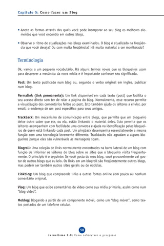 Capítulo 5: Como fazer um Blog




• Anote as formas através das quais você pode incorporar ao seu blog os melhores ele-
  mentos que você encontra em outros blogs.

• Observe o ritmo de atualizações nos blogs examinados. O blog é atualizado na freqüên-
  cia que você deseja? Ou com muita freqüência? Há muito material a ser monitorado?


Terminologia
Ok, vamos a um pequeno vocabulário. Há alguns termos novos que os blogueiros usam
para descrever a mecânica da nova mídia e é importante conhecer seu significado.

Post: Um texto publicado num blog ou, segundo o verbo original em inglês, publicar
num blog.

Permalink (link permanente): Um link disponível em cada texto (post) que facilita o
seu acesso direto sem ter de rolar a página do blog. Normalmente, esse recurso permite
a visualização dos comentários feitos ao post. Isto também ajuda os leitores a enviar, por
email, o endereço de um post específico para seus amigos.

Trackback: Um mecanismo de comunicação entre blogs, que permite que um blogueiro
deixe outro saber que ele, ou ela, estão linkando o material deles. Isto permite que os
leitores acompanhem com facilidade uma conversa e ajuda na identificação pelos bloguei-
ros de quem está linkando cada post. Um pingback desempenha essencialmente a mesma
função com uma tecnologia levemente diferente. Trackbacks não agradam a alguns blo-
gueiros porque eles são vulneráveis às mensagens spam.

Blogroll: Uma coleção de links normalmente encontrados na barra lateral de um blog com
função de informar os leitores do blog sobre os sites que o blogueiro visita freqüente-
mente. O princípio é o seguinte: Se você gosta do meu blog, você provavelmente vai gos-
tar de outros blogs que eu leio. Os links em um blogroll são freqüentemente outros blogs,
mas podem ser também outros sites gerais ou de notícias.

Linkblog: Um blog que compreende links a outras fontes online com pouco ou nenhum
comentário original.

Vlog: Um blog que exibe comentários de vídeo como sua mídia primária, assim como num
“blog vídeo”.

Moblog: Blogando a partir de um componente móvel, como um “blog móvel”, como tex-
tos postados de um telefone celular.




                                           58
                     Jornalismo 2.0: Como sobreviver e prosperar
 