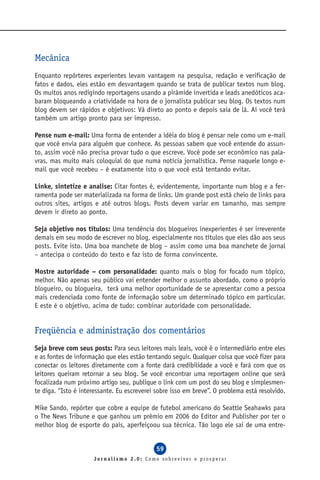 Mecânica
Enquanto repórteres experientes levam vantagem na pesquisa, redação e verificação de
fatos e dados, eles estão em desvantagem quando se trata de publicar textos num blog.
Os muitos anos redigindo reportagens usando a pirâmide invertida e leads anedóticos aca-
baram bloqueando a criatividade na hora de o jornalista publicar seu blog. Os textos num
blog devem ser rápidos e objetivos: Vá direto ao ponto e depois saia de lá. Aí você terá
também um artigo pronto para ser impresso.

Pense num e-mail: Uma forma de entender a idéia do blog é pensar nele como um e-mail
que você envia para alguém que conhece. As pessoas sabem que você entende do assun-
to, assim você não precisa provar tudo o que escreve. Você pode ser econômico nas pala-
vras, mas muito mais coloquial do que numa notícia jornalística. Pense naquele longo e-
mail que você recebeu – é exatamente isto o que você está tentando evitar.

Linke, sintetize e analise: Citar fontes é, evidentemente, importante num blog e a fer-
ramenta pode ser materializada na forma de links. Um grande post está cheio de links para
outros sites, artigos e até outros blogs. Posts devem variar em tamanho, mas sempre
devem ir direto ao ponto.

Seja objetivo nos títulos: Uma tendência dos blogueiros inexperientes é ser irreverente
demais em seu modo de escrever no blog, especialmente nos títulos que eles dão aos seus
posts. Evite isto. Uma boa manchete de blog – assim como uma boa manchete de jornal
– antecipa o conteúdo do texto e faz isto de forma convincente.

Mostre autoridade – com personalidade: quanto mais o blog for focado num tópico,
melhor. Não apenas seu público vai entender melhor o assunto abordado, como o próprio
blogueiro, ou blogueira, terá uma melhor oportunidade de se apresentar como a pessoa
mais credenciada como fonte de informação sobre um determinado tópico em particular.
E este é o objetivo, acima de tudo: combinar autoridade com personalidade.


Freqüência e administração dos comentários
Seja breve com seus posts: Para seus leitores mais leais, você é o intermediário entre eles
e as fontes de informação que eles estão tentando seguir. Qualquer coisa que você fizer para
conectar os leitores diretamente com a fonte dará credibilidade a você e fará com que os
leitores queiram retornar a seu blog. Se você encontrar uma reportagem online que será
focalizada num próximo artigo seu, publique o link com um post do seu blog e simplesmen-
te diga. “Isto é interessante. Eu escreverei sobre isso em breve”. O problema está resolvido.

Mike Sando, repórter que cobre a equipe de futebol americano do Seattle Seahawks para
o The News Tribune e que ganhou um prêmio em 2006 do Editor and Publisher por ter o
melhor blog de esporte do país, aperfeiçoou sua técnica. Tão logo ele sai de uma entre-


                                             59
                      Jornalismo 2.0: Como sobreviver e prosperar
 