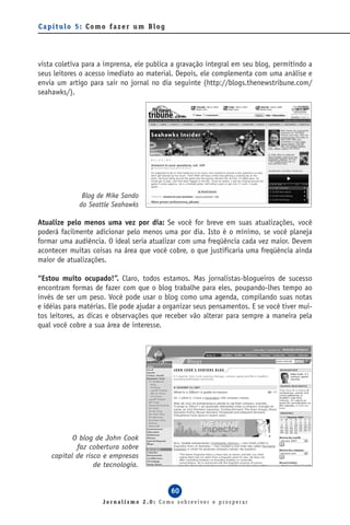 Capítulo 5: Como fazer um Blog




vista coletiva para a imprensa, ele publica a gravação integral em seu blog, permitindo a
seus leitores o acesso imediato ao material. Depois, ele complementa com uma análise e
envia um artigo para sair no jornal no dia seguinte (http://blogs.thenewstribune.com/
seahawks/).




              Blog de Mike Sando
             do Seattle Seahawks

Atualize pelo menos uma vez por dia: Se você for breve em suas atualizações, você
poderá facilmente adicionar pelo menos uma por dia. Isto é o mínimo, se você planeja
formar uma audiência. O ideal seria atualizar com uma freqüência cada vez maior. Devem
acontecer muitas coisas na área que você cobre, o que justificaria uma freqüência ainda
maior de atualizações.

“Estou muito ocupado!”. Claro, todos estamos. Mas jornalistas-blogueiros de sucesso
encontram formas de fazer com que o blog trabalhe para eles, poupando-lhes tempo ao
invés de ser um peso. Você pode usar o blog como uma agenda, compilando suas notas
e idéias para matérias. Ele pode ajudar a organizar seus pensamentos. E se você tiver mui-
tos leitores, as dicas e observações que receber vão alterar para sempre a maneira pela
qual você cobre a sua área de interesse.




           O blog de John Cook
            faz cobertura sobre
    capital de risco e empresas
                  de tecnologia.


                                           60
                     Jornalismo 2.0: Como sobreviver e prosperar
 