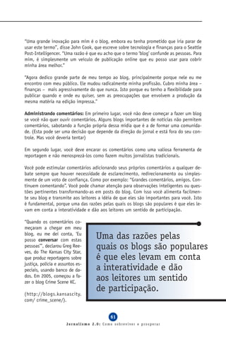 “Uma grande inovação para mim é o blog, embora eu tenha prometido que iria parar de
usar este termo”, disse John Cook, que escreve sobre tecnologia e finanças para o Seattle
Post-Intelligencer. “Uma razão é que eu acho que o termo ‘blog’ confunde as pessoas. Para
mim, é simplesmente um veículo de publicação online que eu posso usar para cobrir
minha área melhor.”

“Agora dedico grande parte de meu tempo ao blog, principalmente porque nele eu me
encontro com meu público. Ele mudou radicalmente minha profissão. Cubro minha área –
finanças – mais agressivamente do que nunca. Isto porque eu tenho a flexibilidade para
publicar quando e onde eu quiser, sem as preocupações que envolvem a produção da
mesma matéria na edição impressa.”

Administrando comentários: Em primeiro lugar, você não deve começar a fazer um blog
se você não quer ouvir comentários. Alguns blogs importantes de notícias não permitem
comentários, sabotando a função própria dessa mídia que é a de formar uma comunida-
de. (Esta pode ser uma decisão que depende da direção do jornal e está fora do seu con-
trole. Mas você deveria tentar)

Em segundo lugar, você deve encarar os comentários como uma valiosa ferramenta de
reportagem e não menosprezá-los como fazem muitos jornalistas tradicionais.

Você pode estimular comentários adicionando seus próprios comentários a qualquer de-
bate sempre que houver necessidade de esclarecimento, redirecionamento ou simples-
mente de um voto de confiança. Como por exemplo: “Grandes comentários, amigos. Con-
tinuem comentando”. Você pode chamar atenção para observações inteligentes ou ques-
tões pertinentes transformando-as em posts do blog. Com isso você alimenta facilmen-
te seu blog e transmite aos leitores a idéia de que eles são importantes para você. Isto
é fundamental, porque uma das razões pelas quais os blogs são populares é que eles le-
vam em conta a interatividade e dão aos leitores um sentido de participação.

“Quando os comentários co-
meçaram a chegar em meu
blog, eu me dei conta, ‘Eu
posso conversar com estas
                                    Uma das razões pelas
pessoas’”, declarou Greg Ree-
ves, do The Kansas City Star,
                                    quais os blogs são populares
que produz reportagens sobre        é que eles levam em conta
justiça, polícia e assuntos es-
peciais, usando banco de da-        a interatividade e dão
dos. Em 2005, começou a fa-
zer o blog Crime Scene KC.
                                    aos leitores um sentido
(http://blogs.kansascity.
                                    de participação.
com/ crime_scene/).


                                           61
                      Jornalismo 2.0: Como sobreviver e prosperar
 