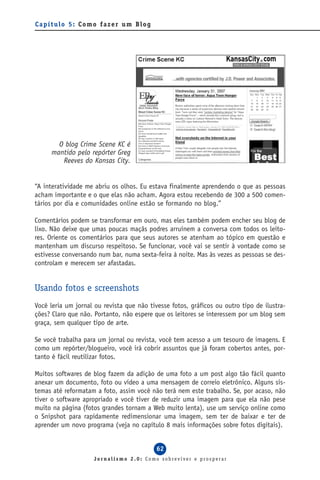 Capítulo 5: Como fazer um Blog




       O blog Crime Scene KC é
     mantido pelo repórter Greg
        Reeves do Kansas City.


“A interatividade me abriu os olhos. Eu estava finalmente aprendendo o que as pessoas
acham importante e o que elas não acham. Agora estou recebendo de 300 a 500 comen-
tários por dia e comunidades online estão se formando no blog.”

Comentários podem se transformar em ouro, mas eles também podem encher seu blog de
lixo. Não deixe que umas poucas maçãs podres arruínem a conversa com todos os leito-
res. Oriente os comentários para que seus autores se atenham ao tópico em questão e
mantenham um discurso respeitoso. Se funcionar, você vai se sentir à vontade como se
estivesse conversando num bar, numa sexta-feira à noite. Mas às vezes as pessoas se des-
controlam e merecem ser afastadas.


Usando fotos e screenshots
Você leria um jornal ou revista que não tivesse fotos, gráficos ou outro tipo de ilustra-
ções? Claro que não. Portanto, não espere que os leitores se interessem por um blog sem
graça, sem qualquer tipo de arte.

Se você trabalha para um jornal ou revista, você tem acesso a um tesouro de imagens. E
como um repórter/blogueiro, você irá cobrir assuntos que já foram cobertos antes, por-
tanto é fácil reutilizar fotos.

Muitos softwares de blog fazem da adição de uma foto a um post algo tão fácil quanto
anexar um documento, foto ou vídeo a uma mensagem de correio eletrônico. Alguns sis-
temas até reformatam a foto, assim você não terá nem este trabalho. Se, por acaso, não
tiver o software apropriado e você tiver de reduzir uma imagem para que ela não pese
muito na página (fotos grandes tornam a Web muito lenta), use um serviço online como
o Snipshot para rapidamente redimensionar uma imagem, sem ter de baixar e ter de
aprender um novo programa (veja no capítulo 8 mais informações sobre fotos digitais).


                                           62
                     Jornalismo 2.0: Como sobreviver e prosperar
 
