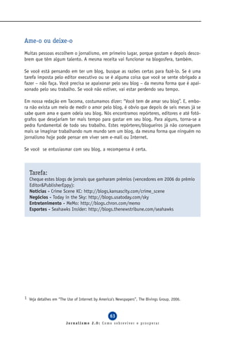 Ame-o ou deixe-o
Muitas pessoas escolhem o jornalismo, em primeiro lugar, porque gostam e depois desco-
brem que têm algum talento. A mesma receita vai funcionar na blogosfera, também.

Se você está pensando em ter um blog, busque as razões certas para fazê-lo. Se é uma
tarefa imposta pelo editor executivo ou se é alguma coisa que você se sente obrigado a
fazer – não faça. Você precisa se apaixonar pelo seu blog – da mesma forma que é apai-
xonado pelo seu trabalho. Se você não estiver, vai estar perdendo seu tempo.

Em nossa redação em Tacoma, costumamos dizer: “Você tem de amar seu blog”. E, embo-
ra não exista um meio de medir o amor pelo blog, é obvio que depois de seis meses já se
sabe quem ama e quem odeia seu blog. Nós encontramos repórteres, editores e até fotó-
grafos que desejariam ter mais tempo para gastar em seu blog. Para alguns, torna-se a
pedra fundamental de todo seu trabalho. Estes repórteres/blogueiros já não conseguem
mais se imaginar trabalhando num mundo sem um blog, da mesma forma que ninguém no
jornalismo hoje pode pensar em viver sem e-mail ou Internet.

Se você se entusiasmar com seu blog, a recompensa é certa.



  Tarefa:
  Cheque estes blogs de jornais que ganharam prêmios (vencedores em 2006 do prêmio
  Editor&PublisherEppy):
  Notícias - Crime Scene KC: http://blogs,kansascity.com/crime_scene
  Negócios - Today in the Sky: http://blogs.usatoday.com/sky
  Entretenimento - MeMo: http://blogs.chron.com/memo
  Esportes - Seahawks Insider: http://blogs.thenewstribune.com/seahawks




1 Veja detalhes em “The Use of Internet by America’s Newspapers”, The Bivings Group, 2006.



                                                 63
                       Jornalismo 2.0: Como sobreviver e prosperar
 