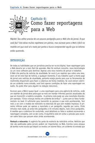 C a p í t u l o 6 : C o m o f a z e r re p o r t a g e n s p a ra a We b




                            Capítulo 6:
                            Como fazer reportagens
                            para a Web
Rápido! Seu editor precisa de uns poucos parágrafos para o Web site do jornal. O que
você faz? Isto deixa muitos repórteres em pânico, mas escrever para a Web é fácil na
medida em que você vê o texto por partes e busca compreender aquilo que os leitores
estão querendo.



INTRODUÇÃO
De todas as habilidades que um jornalista precisa ter na era digital, fazer reportagem para
a Web deveria ser a mais fácil de aprender. Não há nenhum conceito, nova terminologia
ou um novo software para dominar. Apenas uma nova maneira de pensar e trabalhar.
O Web site precisa de notícias de atualidade. Se você é um repórter que cobre uma área,
você vai ter este tipo de notícia, a qualquer momento. É seu trabalho suprir a home page
do jornal com notícias de atualidade, portanto esteja pronto para usar as ferramentas de
multimídia disponíveis para fazer a cobertura de forma imediata. Se você estiver cobrin-
do um acidente numa estrada, você terá apenas condições de fazer uma reportagem em
áudio. Ou pode ditar para alguém na redação reescrever.

Escrever para a Web é quase igual a uma reportagem para uma agência de notícias, onde
um repórter de jornal deve preocupar-se mais em mandar informes parciais atualizados do
que em transmitir a matéria completa. A primeira nota pode ser uma manchete dizendo,
por exemplo: “Cinco crianças mortas em acidente de ônibus” – junto com os fatos funda-
mentais no lead. O suficiente para transmitir às pessoas o que está acontecendo. Tem
mais a ver com o modelo de noticiário na televisão do que com modelo impresso. O pri-
meiro informe pode ser apenas a manchete e um parágrafo, seguido por outro. Vinte
minutos mais tarde, já serão três parágrafos e 45 minutos depois, mais cinco parágrafos.
À medida que a cobertura for evoluindo, você detalhará os fatos e acabará escrevendo a
reportagem completa, sem se dar conta. O equilíbrio está em evitar a pressão para escre-
ver sobre fatos que possam estar ainda acontecendo.

Pontual e relevante: A urgência faz parte da essência do noticiário online. Notícias que
não são publicadas pelos jornais podem ser importantes na Web. Eventos (uma ameaça
de bomba numa escola que depois se revelou um alarme falso; um acidente na estrada que


                                                  64
                        Jornalismo 2.0: Como sobreviver e prosperar
 