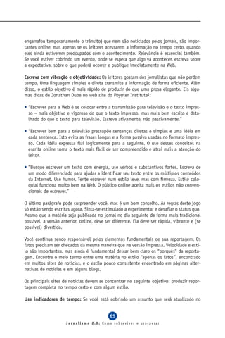 engarrafou temporariamente o trânsito) que nem são noticiados pelos jornais, são impor-
tantes online, mas apenas se os leitores acessarem a informação no tempo certo, quando
eles ainda estiverem preocupados com o acontecimento. Relevância é essencial também.
Se você estiver cobrindo um evento, onde se espera que algo vá acontecer, escreva sobre
a expectativa, sobre o que poderá ocorrer e publique imediatamente na Web.

Escreva com vibração e objetividade: Os leitores gostam dos jornalistas que não perdem
tempo. Uma linguagem simples e direta transmite a informação de forma eficiente. Além
disso, o estilo objetivo é mais rápido de produzir do que uma prosa elegante. Eis algu-
mas dicas de Jonathan Dube no web site do Poynter Institute1:

• “Escrever para a Web é se colocar entre a transmissão para televisão e o texto impres-
  so – mais objetivo e vigoroso do que o texto impresso, mas mais bem escrito e deta-
  lhado do que o texto para televisão. Escreva ativamente, não passivamente.”

• “Escrever bem para a televisão pressupõe sentenças diretas e simples e uma idéia em
  cada sentença. Isto evita as frases longas e a forma passiva usadas no formato impres-
  so. Cada idéia expressa flui logicamente para a seguinte. O uso desses conceitos na
  escrita online torna o texto mais fácil de ser compreendido e atrai mais a atenção do
  leitor.

• “Busque escrever um texto com energia, use verbos e substantivos fortes. Escreva de
  um modo diferenciado para ajudar a identificar seu texto entre os múltiplos conteúdos
  da Internet. Use humor. Tente escrever num estilo leve, mas com firmeza. Estilo colo-
  quial funciona muito bem na Web. O público online aceita mais os estilos não conven-
  cionais de escrever.”

O último parágrafo pode surpreender você, mas é um bom conselho. As regras deste jogo
só estão sendo escritas agora. Sinta-se estimulado a experimentar e desafiar o status quo.
Mesmo que a matéria seja publicada no jornal no dia seguinte da forma mais tradicional
possível, a versão anterior, online, deve ser diferente. Ela deve ser rápida, vibrante e (se
possível) divertida.

Você continua sendo responsável pelos elementos fundamentais de sua reportagem. Os
fatos precisam ser checados da mesma maneira que na versão impressa. Velocidade e esti-
lo são importantes, mas ainda é fundamental deixar bem claro os “porquês” da reporta-
gem. Encontre o meio termo entre uma matéria no estilo “apenas os fatos”, encontrado
em muitos sites de notícias, e o estilo pouco consistente encontrado em páginas alter-
nativas de notícias e em alguns blogs.

Os principais sites de notícias devem se concentrar no seguinte objetivo: produzir repor-
tagem completa no tempo certo e com algum estilo.

Use indicadores de tempo: Se você está cobrindo um assunto que será atualizado no


                                            65
                     Jornalismo 2.0: Como sobreviver e prosperar
 