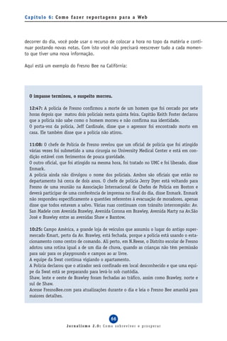 C a p í t u l o 6 : C o m o f a z e r re p o r t a g e n s p a ra a We b




decorrer do dia, você pode usar o recurso de colocar a hora no topo da matéria e conti-
nuar postando novas notas. Com isto você não precisará reescrever tudo a cada momen-
to que tiver uma nova informação.

Aqui está um exemplo do Fresno Bee na Califórnia:




  O impasse terminou, o suspeito morreu.

  12:47: A polícia de Fresno confirmou a morte de um homem que foi cercado por sete
  horas depois que matou dois policiais nesta quinta feira. Capitão Keith Foster declarou
  que a polícia não sabe como o homem morreu e não confirma sua identidade.
  O porta-voz da polícia, Jeff Cardinale, disse que o agressor foi encontrado morto em
  casa. Ele também disse que a polícia não atirou.

  11:08: O chefe de Polícia de Fresno revelou que um oficial de polícia que foi atingido
  várias vezes foi submetido a uma cirurgia no University Medical Center e está em con-
  dição estável com ferimentos de pouca gravidade.
  O outro oficial, que foi atingido na mesma hora, foi tratado no UMC e foi liberado, disse
  Enmark.
  A polícia ainda não divulgou o nome dos policiais. Ambos são oficiais que estão no
  departamento há cerca de dois anos. O chefe de polícia Jerry Dyer está voltando para
  Fresno de uma reunião na Associação Internacional de Chefes de Polícia em Boston e
  deverá participar de uma conferência de imprensa no final do dia, disse Enmark. Enmark
  não respondeu especificamente a questões referentes à evacuação de moradores, apenas
  disse que todos estavam a salvo. Várias ruas continuam com trânsito interrompido: Av.
  San Madele com Avenida Brawley, Avenida Corona em Brawley, Avenida Marty na Av.São
  José e Brawley entre as avenidas Shaw e Barstow.

  10:25: Campo América, a grande loja de veículos que assumiu o lugar do antigo super-
  mercado Kmart, perto da Av. Brawley, está fechada, porque a polícia está usando o esta-
  cionamento como centro de comando. Ali perto, em N.Reese, o Distrito escolar de Fresno
  adotou uma rotina igual a de um dia de chuva, quando as crianças não têm permissão
  para sair para os playgrounds e campos ao ar livre.
  A equipe da Swat continua vigiando o apartamento.
  A Polícia declarou que o atirador será confinado em local desconhecido e que uma equi-
  pe da Swat está se preparando para levá-lo sob custódia.
  Shaw, leste e oeste de Brawley foram fechadas ao tráfico, assim como Brawley, norte e
  sul de Shaw.
  Acesse FresnoBee.com para atualizações durante o dia e leia o Fresno Bee amanhã para
  maiores detalhes.



                                                  66
                        Jornalismo 2.0: Como sobreviver e prosperar
 