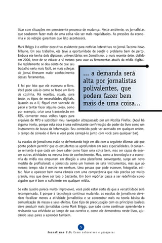 lidar com situações em permanente processo de mudança. Neste ambiente, os jornalistas
que souberem fazer mais de uma coisa vão ser mais requisitados. As pressões da econo-
mia e do relógio garantem que isto acontecerá.

Mark Briggs é o editor executivo assistente para notícias interativas no jornal Tacoma News
Tribune. Em seu trabalho, ele teve a oportunidade de sentir o problema bem de perto.
Embora ele tenha dois diplomas universitários em Jornalismo, o mais recente deles obtido
em 2000, teve de se educar a si mesmo para usar as ferramentas atuais da mídia digital.
Ele rapidamente se deu conta de que seu
trabalho seria mais fácil, se mais colegas
do jornal tivessem maior conhecimento
dessas ferramentas.
                                                ... a demanda será
                                                alta por jornalistas
E foi por isto que ele escreveu o livro.
Você pode usá-lo como se fosse um livro         polivalentes, que
de cozinha. Há receitas, atuais, para
todos os tipos de necessidades digitais.
                                                podem fazer bem
Quando eu o li, fiquei com vontade de
parar e tentar fazer alguma coisa, como
                                                mais de uma coisa...
por exemplo, criar uma transmissão em
RSS, converter meus velhos tapes para
arquivos de MP3 e substituir meu navegador ultrapassado por um Mozilla Firefox. (Aqui há
alguma ironia, porque esta obra é uma estimulante confirmação do poder do livro como um
instrumento de busca da informação. Seu conteúdo pode ser acessado em qualquer ordem,
o tempo de conexão é livre e você pode carregá-lo junto com você para qualquer bar).

As escolas de jornalismo estão se defrontando hoje em dia com o seguinte dilema: até que
ponto podem permitir que os estudantes se aprofundem em suas especialidades. O consen-
so reinante é que cada um deve saber como fazer uma coisa bem, mas ser capaz de exer-
cer outras atividades na mesma área de conhecimento. Mas, como a tecnologia e a econo-
mia da mídia nos empurram em direção a uma plataforma convergente, surge um novo
modelo de profissional: o jornalista como um homem de sete instrumentos, mas que ao
mesmo tempo não é mestre em nenhum. Uma pessoa que pode escrever, fotografar, edi-
tar, falar e aparecer bem numa câmera com uma competência que não precisa ser muito
grande, mas que deve ser boa o bastante. Um bom repórter passa a ser redefinido como
alguém que é bom o suficiente em qualquer mídia.

Se este quadro parece muito improvável, você pode estar certo de que a versatilidade será
recompensada. E porque a tecnologia continua mudando, as escolas de jornalismo deve-
riam focalizar menos a atividade jornalística e se concentrar mais na teoria básica da
comunicação de massa e seus efeitos. Esse tipo de preocupação com os princípios básicos
deve produzir mais jornalistas como Mark Briggs, que sabe como continuar aprendendo e
revisando sua atividade ao longo de sua carreira e, como ele demonstrou neste livro, aju-
dando seus pares a aprender também.


                                            5
                     Jornalismo 2.0: Como sobreviver e prosperar
 
