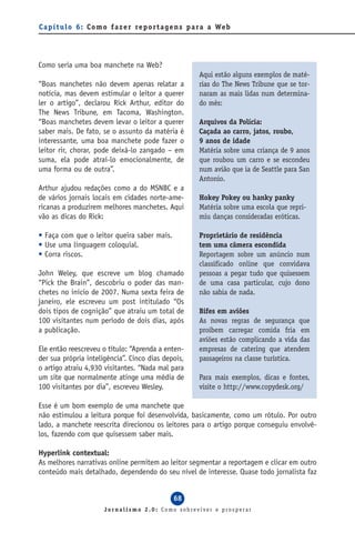 C a p í t u l o 6 : C o m o f a z e r re p o r t a g e n s p a ra a We b




Como seria uma boa manchete na Web?
                                                            Aqui estão alguns exemplos de maté-
“Boas manchetes não devem apenas relatar a                  rias do The News Tribune que se tor-
notícia, mas devem estimular o leitor a querer              naram as mais lidas num determina-
ler o artigo”, declarou Rick Arthur, editor do              do mês:
The News Tribune, em Tacoma, Washington.
“Boas manchetes devem levar o leitor a querer               Arquivos da Polícia:
saber mais. De fato, se o assunto da matéria é              Caçada ao carro, jatos, roubo,
interessante, uma boa manchete pode fazer o                 9 anos de idade
leitor rir, chorar, pode deixá-lo zangado – em              Matéria sobre uma criança de 9 anos
suma, ela pode atraí-lo emocionalmente, de                  que roubou um carro e se escondeu
uma forma ou de outra”.                                     num avião que ia de Seattle para San
                                                            Antonio.
Arthur ajudou redações como a do MSNBC e a
de vários jornais locais em cidades norte-ame-              Hokey Pokey ou hanky panky
ricanas a produzirem melhores manchetes. Aqui               Matéria sobre uma escola que repri-
vão as dicas do Rick:                                       miu danças consideradas eróticas.

• Faça com que o leitor queira saber mais.                  Proprietário de residência
• Use uma linguagem coloquial.                              tem uma câmera escondida
• Corra riscos.                                             Reportagem sobre um anúncio num
                                                            classificado online que convidava
John Weley, que escreve um blog chamado                     pessoas a pegar tudo que quisessem
“Pick the Brain”, descobriu o poder das man-                de uma casa particular, cujo dono
chetes no início de 2007. Numa sexta feira de               não sabia de nada.
janeiro, ele escreveu um post intitulado “Os
dois tipos de cognição” que atraiu um total de              Bifes em aviões
100 visitantes num período de dois dias, após               As novas regras de segurança que
a publicação.                                               proíbem carregar comida fria em
                                                            aviões estão complicando a vida das
Ele então reescreveu o título: “Aprenda a enten-            empresas de catering que atendem
der sua própria inteligência”. Cinco dias depois,           passageiros na classe turística.
o artigo atraiu 4,930 visitantes. “Nada mal para
um site que normalmente atinge uma média de                 Para mais exemplos, dicas e fontes,
100 visitantes por dia”, escreveu Wesley.                   visite o http://www.copydesk.org/

Esse é um bom exemplo de uma manchete que
não estimulou a leitura porque foi desenvolvida, basicamente, como um rótulo. Por outro
lado, a manchete reescrita direcionou os leitores para o artigo porque conseguiu envolvê-
los, fazendo com que quisessem saber mais.

Hyperlink contextual:
As melhores narrativas online permitem ao leitor segmentar a reportagem e clicar em outro
conteúdo mais detalhado, dependendo do seu nível de interesse. Quase todo jornalista faz


                                                  68
                        Jornalismo 2.0: Como sobreviver e prosperar
 