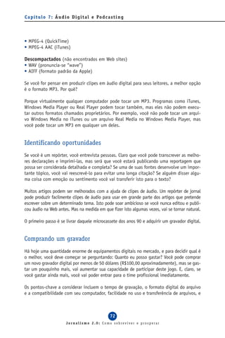 C a p í t u l o 7 : Á u d i o D i g i t a l e Po d c a s t i n g




• MPEG-4 (QuickTime)
• MPEG-4 AAC (iTunes)

Descompactados (não encontrados em Web sites)
• WAV (pronuncia-se “wave”)
• AIFF (formato padrão da Apple)

Se você for pensar em produzir clipes em áudio digital para seus leitores, a melhor opção
é o formato MP3. Por quê?

Porque virtualmente qualquer computador pode tocar um MP3. Programas como iTunes,
Windows Media Player ou Real Player podem tocar também, mas eles não podem execu-
tar outros formatos chamados proprietários. Por exemplo, você não pode tocar um arqui-
vo Windows Media no iTunes ou um arquivo Real Media no Windows Media Player, mas
você pode tocar um MP3 em qualquer um deles.


Identificando oportunidades
Se você é um repórter, você entrevista pessoas. Claro que você pode transcrever as melho-
res declarações e imprimi-las, mas será que você estará publicando uma reportagem que
possa ser considerada detalhada e completa? Se uma de suas fontes desenvolve um impor-
tante tópico, você vai reescrevê-lo para evitar uma longa citação? Se alguém disser algu-
ma coisa com emoção ou sentimento você vai transferir isto para o texto?

Muitos artigos podem ser melhorados com a ajuda de clipes de áudio. Um repórter de jornal
pode produzir facilmente clipes de áudio para usar em grande parte dos artigos que pretende
escrever sobre um determinado tema. Isto pode soar ambicioso se você nunca editou e publi-
cou áudio na Web antes. Mas na medida em que fizer isto algumas vezes, vai se tornar natural.

O primeiro passo é se livrar daquele microcassete dos anos 90 e adquirir um gravador digital.


Comprando um gravador
Há hoje uma quantidade enorme de equipamentos digitais no mercado, e para decidir qual é
o melhor, você deve começar se perguntando: Quanto eu posso gastar? Você pode comprar
um novo gravador digital por menos de 50 dólares (R$100,00 aproximadamente), mas se gas-
tar um pouquinho mais, vai aumentar sua capacidade de participar deste jogo. E, claro, se
você gastar ainda mais, você vai poder entrar para o time profissional imediatamente.

Os pontos-chave a considerar incluem o tempo de gravação, o formato digital do arquivo
e a compatibilidade com seu computador, facilidade no uso e transferência de arquivos, e



                                                       72
                          Jornalismo 2.0: Como sobreviver e prosperar
 