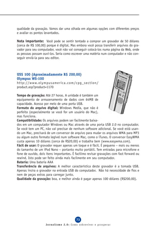 qualidade da gravação. Vamos dar uma olhada em algumas opções com diferentes preços
e avaliar os pontos levantados.

Nota importante: Você pode se sentir tentado a comprar um gravador de 50 dólares
(cerca de R$ 100,00) porque é digital. Mas embora você possa transferir arquivos do gra-
vador para seu computador, você não vai conseguir colocá-los numa página da Web, onde
as pessoas possam ouvi-los. Seria como escrever uma matéria num computador e não con-
seguir enviá-la para seu editor.



US$ 100 (Aproximadamente R$ 200,00)
Olympus WS-100
ht t p : / / w w w. o l y m p u s a me r ic a . c o m / c p g _ s e c t io n /
product.asp?product=1170

Tempo de gravação: Até 27 horas. A unidade é também um
equipamento de armazenamento de dados com 64MB de
capacidade. Acesso por meio de uma porta USB.
Formato do arquivo digital: Windows Media, que não é
perfeito (especialmente se você for um usuário do Mac),
mas funciona.
Compatibilidade: Os arquivos podem ser facilmente baixa-
dos em um computador Windows ou Mac através de uma porta USB 2.0 no computador.
Se você tem um PC, não vai precisar de nenhum software adicional. Se você está usan-
do um Mac, precisará de um conversor de arquivo para mudar os arquivos WMA para MP3
ou algum outro formato legível num software Mac, como o iTunes. O conversor EasyWMA
custa apenas 10 dólares (cerca de R$20,00) e trabalha bem (www.easywma.com).
Fácil de usar: O gravador requer apenas um toque e é fácil. É pequeno – mais ou menos
do tamanho de um iPod Nano – portanto muito portátil. Tem entradas para microfone e
fone de ouvido, dois itens importantes. É facílimo revisar gravações com fast forward ou
rewind. Isto pode ser feito ainda mais facilmente em seu computador.
Bateria: Uma bateria AAA
Transferência de arquivos: A melhor característica deste gravador é a tomada USB.
Apenas insira o gravador na entrada USB do computador. Não há necessidade de fios e
nem de peças extras para carregar junto.
Qualidade da gravação: boa, e melhor ainda é pagar apenas 100 dólares (R$200,00).




                                                        73
                           Jornalismo 2.0: Como sobreviver e prosperar
 