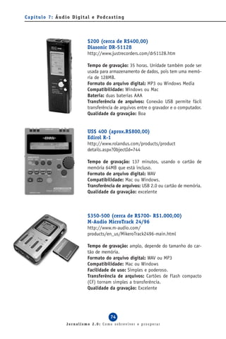 C a p í t u l o 7 : Á u d i o D i g i t a l e Po d c a s t i n g




                                        $200 (cerca de R$400,00)
                                        Diasonic DR-51128
                                        http://www.justrecorders.com/dr51128.htm

                                        Tempo de gravação: 35 horas. Unidade também pode ser
                                        usada para armazenamento de dados, pois tem uma memó-
                                        ria de 128MB.
                                        Formato do arquivo digital: MP3 ou Windows Media
                                        Compatibilidade: Windows ou Mac
                                        Bateria: duas baterias AAA
                                        Transferência de arquivos: Conexão USB permite fácil
                                        transferência de arquivos entre o gravador e o computador.
                                        Qualidade da gravação: Boa


                                        US$ 400 (aprox.R$800,00)
                                        Edirol R-1
                                        http://www.rolandus.com/products/product
                                        details.aspx?ObjectId=744

                                        Tempo de gravação: 137 minutos, usando o cartão de
                                        memória 64MB que está incluso.
                                        Formato de arquivo digital: WAV
                                        Compatibilidade: Mac ou Windows.
                                        Transferência de arquivos: USB 2.0 ou cartão de memória.
                                        Qualidade da gravação: excelente



                                        $350-500 (cerca de R$700- R$1.000,00)
                                        M-Audio MicroTrack 24/96
                                        http://www.m-audio.com/
                                        products/en_us/MikeroTrack2496-main.html

                                        Tempo de gravação: amplo, depende do tamanho do car-
                                        tão de memória.
                                        Formato do arquivo digital: WAV ou MP3
                                        Compatibilidade: Mac ou Windows
                                        Facilidade de uso: Simples e poderoso.
                                        Transferência de arquivos: Cartões de Flash compacto
                                        (CF) tornam simples a transferência.
                                        Qualidade da gravação: Excelente




                                                       74
                          Jornalismo 2.0: Como sobreviver e prosperar
 