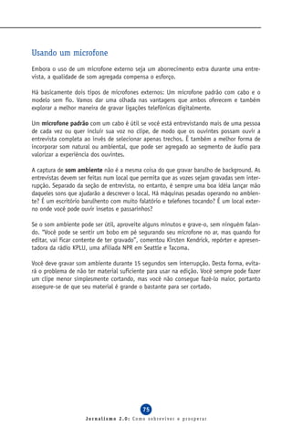 Usando um microfone
Embora o uso de um microfone externo seja um aborrecimento extra durante uma entre-
vista, a qualidade de som agregada compensa o esforço.

Há basicamente dois tipos de microfones externos: Um microfone padrão com cabo e o
modelo sem fio. Vamos dar uma olhada nas vantagens que ambos oferecem e também
explorar a melhor maneira de gravar ligações telefônicas digitalmente.

Um microfone padrão com um cabo é útil se você está entrevistando mais de uma pessoa
de cada vez ou quer incluir sua voz no clipe, de modo que os ouvintes possam ouvir a
entrevista completa ao invés de selecionar apenas trechos. É também a melhor forma de
incorporar som natural ou ambiental, que pode ser agregado ao segmento de áudio para
valorizar a experiência dos ouvintes.

A captura de som ambiente não é a mesma coisa do que gravar barulho de background. As
entrevistas devem ser feitas num local que permita que as vozes sejam gravadas sem inter-
rupção. Separado da seção de entrevista, no entanto, é sempre uma boa idéia lançar mão
daqueles sons que ajudarão a descrever o local. Há máquinas pesadas operando no ambien-
te? É um escritório barulhento com muito falatório e telefones tocando? É um local exter-
no onde você pode ouvir insetos e passarinhos?

Se o som ambiente pode ser útil, aproveite alguns minutos e grave-o, sem ninguém falan-
do. “Você pode se sentir um bobo em pé segurando seu microfone no ar, mas quando for
editar, vai ficar contente de ter gravado”, comentou Kirsten Kendrick, repórter e apresen-
tadora da rádio KPLU, uma afiliada NPR em Seattle e Tacoma.

Você deve gravar som ambiente durante 15 segundos sem interrupção. Desta forma, evita-
rá o problema de não ter material suficiente para usar na edição. Você sempre pode fazer
um clipe menor simplesmente cortando, mas você não consegue fazê-lo maior, portanto
assegure-se de que seu material é grande o bastante para ser cortado.




                                           75
                     Jornalismo 2.0: Como sobreviver e prosperar
 