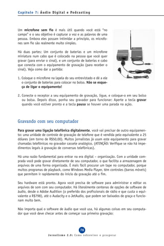 C a p í t u l o 7 : Á u d i o D i g i t a l e Po d c a s t i n g




Um microfone sem fio é mais útil quando você está “no
campo” e o seu objetivo é capturar a voz e as palavras de uma
pessoa. Embora eles possam intimidar a princípio, os microfo-
nes sem fio são realmente muito simples.

Há duas partes: Um conjunto de baterias e um microfone
miniatura num cabo que é colocado na pessoa que você quer
gravar (para enviar o sinal), e um conjunto de baterias e cabo
que conecta com o equipamento de gravação (para receber o
sinal). Veja como dar a partida:

1. Coloque o microfone na lapela do seu entrevistado e dê a ele
   o conjunto de baterias para colocar no bolso. Não se esque-
   ça de ligar o equipamento!

2. Conecte o receptor a seu equipamento de gravação, ligue, e coloque-o em seu bolso
   ou bolsa. Depois disso, ponha seu gravador para funcionar: Aperte a tecla gravar
   quando você estiver pronto e a tecla pausa se houver uma parada na ação.



Gravando com seu computador
Para gravar uma ligação telefônica digitalmente, você vai precisar de outro equipamen-
to: uma unidade de controle de gravação de telefone que é vendida pelo equivalente a 25
dólares (em torno de R$50,00). Muitos jornalistas já usam este equipamento para gravar
chamadas telefônicas no gravador cassete analógico. (ATENÇÃO: Verifique se não há impe-
dimentos legais à gravação de conversas telefônicas).

Há uma razão fundamental para entrar na era digital – organização. Com a unidade com-
prada você pode gravar diretamente de seu computador, o que facilita a armazenagem de
arquivos de uma forma organizada. É mais fácil procurar um tape no computador, porque
muitos programas de playback, como Windows Media Player, têm controles (barras móveis)
que permitem ir rapidamente do início da gravação até o fim.

Seu hardware está pronto. Agora você precisa de software para administrar e editar os
arquivos de som com seu computador. Há literalmente centenas de opções de software de
áudio, desde o Adobe Audition (o preferido dos profissionais de rádio e que custa o equi-
valente a R$798), até o Audacity e o JetAudio, que podem ser baixados de graça e funcio-
nam muito bem.

Não importa qual o software de áudio que você usa, há algumas coisas em seu computa-
dor que você deve checar antes de começar sua primeira gravação:



                                                       76
                          Jornalismo 2.0: Como sobreviver e prosperar
 
