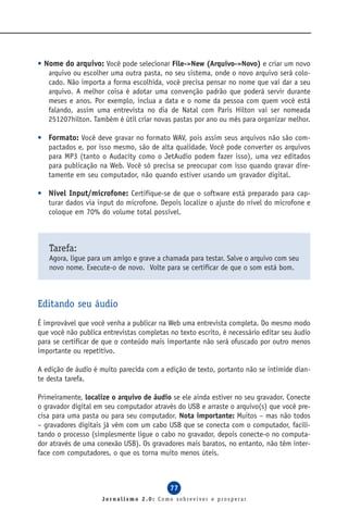• Nome do arquivo: Você pode selecionar File->New (Arquivo->Novo) e criar um novo
   arquivo ou escolher uma outra pasta, no seu sistema, onde o novo arquivo será colo-
   cado. Não importa a forma escolhida, você precisa pensar no nome que vai dar a seu
   arquivo. A melhor coisa é adotar uma convenção padrão que poderá servir durante
   meses e anos. Por exemplo, inclua a data e o nome da pessoa com quem você está
   falando, assim uma entrevista no dia de Natal com Paris Hilton vai ser nomeada
   251207hilton. Também é útil criar novas pastas por ano ou mês para organizar melhor.

• Formato: Você deve gravar no formato WAV, pois assim seus arquivos não são com-
  pactados e, por isso mesmo, são de alta qualidade. Você pode converter os arquivos
  para MP3 (tanto o Audacity como o JetAudio podem fazer isso), uma vez editados
  para publicação na Web. Você só precisa se preocupar com isso quando gravar dire-
  tamente em seu computador, não quando estiver usando um gravador digital.

• Nível Input/microfone: Certifique-se de que o software está preparado para cap-
  turar dados via input do microfone. Depois localize o ajuste do nível do microfone e
  coloque em 70% do volume total possível.



   Tarefa:
   Agora, ligue para um amigo e grave a chamada para testar. Salve o arquivo com seu
   novo nome. Execute-o de novo. Volte para se certificar de que o som está bom.



Editando seu áudio
É improvável que você venha a publicar na Web uma entrevista completa. Do mesmo modo
que você não publica entrevistas completas no texto escrito, é necessário editar seu áudio
para se certificar de que o conteúdo mais importante não será ofuscado por outro menos
importante ou repetitivo.

A edição de áudio é muito parecida com a edição de texto, portanto não se intimide dian-
te desta tarefa.

Primeiramente, localize o arquivo de áudio se ele ainda estiver no seu gravador. Conecte
o gravador digital em seu computador através do USB e arraste o arquivo(s) que você pre-
cisa para uma pasta ou para seu computador. Nota importante: Muitos – mas não todos
– gravadores digitais já vêm com um cabo USB que se conecta com o computador, facili-
tando o processo (simplesmente ligue o cabo no gravador, depois conecte-o no computa-
dor através de uma conexão USB). Os gravadores mais baratos, no entanto, não têm inter-
face com computadores, o que os torna muito menos úteis.



                                           77
                     Jornalismo 2.0: Como sobreviver e prosperar
 