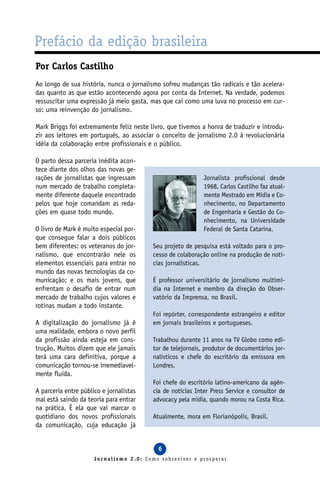 Prefácio da edição brasileira
Por Carlos Castilho
Ao longo de sua história, nunca o jornalismo sofreu mudanças tão radicais e tão acelera-
das quanto as que estão acontecendo agora por conta da Internet. Na verdade, podemos
ressuscitar uma expressão já meio gasta, mas que cai como uma luva no processo em cur-
so: uma reinvenção do jornalismo.

Mark Briggs foi extremamente feliz neste livro, que tivemos a honra de traduzir e introdu-
zir aos leitores em português, ao associar o conceito de jornalismo 2.0 à revolucionária
idéia da colaboração entre profissionais e o público.

O parto dessa parceria inédita acon-
tece diante dos olhos das novas ge-
rações de jornalistas que ingressam                          Jornalista profissional desde
num mercado de trabalho completa-                            1968, Carlos Castilho faz atual-
mente diferente daquele encontrado                           mente Mestrado em Mídia e Co-
pelos que hoje comandam as reda-                             nhecimento, no Departamento
ções em quase todo mundo.                                    de Engenharia e Gestão do Co-
                                                             nhecimento, na Universidade
O livro de Mark é muito especial por-                        Federal de Santa Catarina.
que consegue falar a dois públicos
bem diferentes: os veteranos do jor-      Seu projeto de pesquisa está voltado para o pro-
nalismo, que encontrarão nele os          cesso de colaboração online na produção de notí-
elementos essenciais para entrar no       cias jornalísticas.
mundo das novas tecnologias da co-
municação; e os mais jovens, que          É professor universitário de jornalismo multimí-
enfrentam o desafio de entrar num         dia na Internet e membro da direção do Obser-
mercado de trabalho cujos valores e       vatório da Imprensa, no Brasil.
rotinas mudam a todo instante.
                                          Foi repórter, correspondente estrangeiro e editor
A digitalização do jornalismo já é        em jornais brasileiros e portugueses.
uma realidade, embora o novo perfil
da profissão ainda esteja em cons-        Trabalhou durante 11 anos na TV Globo como edi-
trução. Muitos dizem que ele jamais       tor de telejornais, produtor de documentários jor-
terá uma cara definitiva, porque a        nalísticos e chefe do escritório da emissora em
comunicação tornou-se irremediavel-       Londres.
mente fluida.
                                          Foi chefe do escritório latino-americano da agên-
A parceria entre público e jornalistas    cia de notícias Inter Press Service e consultor de
mal está saindo da teoria para entrar     advocacy pela mídia, quando morou na Costa Rica.
na prática. É ela que vai marcar o
quotidiano dos novos profissionais        Atualmente, mora em Florianópolis, Brasil.
da comunicação, cuja educação já


                                            6
                      Jornalismo 2.0: Como sobreviver e prosperar
 
