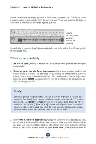 C a p í t u l o 7 : Á u d i o D i g i t a l e Po d c a s t i n g




Instale seu software de edição de áudio. O ideal é que o programa seja fácil de ser usado
e exporte arquivos em formato MP3. Se você usa um PC ou uma máquina Windows, o
Audacity e o JetAudio são excelentes opções gratuitas.



                                                                   Arquivo
                                                                   de som pronto
                                                                   para ser
                                                                   editado no
                                                                   Audacity

Vamos iniciar o processo de edição com o Audacity que, tudo indica, é o software gratui-
to mais usado hoje.


Editando com o Audacity:
1. Use File -> Open (Arquivo -> Abrir) e abra o arquivo de áudio que você transferiu para
   o computador.

2. Elimine as partes que não foram bem gravadas. Pense sobre como os usuários vão
   apreciar melhor o conteúdo – se de uma só vez ou dividido em partes menores. Sublinhe
   as áreas onde existem expressões como “um”, “ah”, barulhos de boca e de beijos. Sim-
   plesmente acione DELETE (Apagar). Também livre-se do silêncio e de qualquer conver-
   sinha no começo e no fim.



     Tarefa:
     Grave sua própria voz para testar. Conte de 1 a 10 no microfone e capture digi-
     talmente. Depois edite sua tomada. Sublinhe a seção onde você diz “3” e sele-
     cione Edit->Cut (Editar->Cortar). Depois mova o cursor para depois do “6” e
     selecione Edit ->Paste (Editar ->Colar). Repita mais algumas vezes com outros
     números. Isto vai dar a você uma idéia de como as ondas sonoras representam
     palavras e sons e você vai perceber como é fácil editar áudio.



3. Transforme o áudio em estéreo: Alguns arquivos são mono, e não estéreos, ou seja,
   você só ouve o áudio num lado do seu fone de ouvido. Você quer colocá-lo em estéreo
   para que o som saia em ambos os lados dos alto-falantes e dos fones de ouvido, ao invés
   de um só. Para tornar estéreo, clique na barra Audio Track (Faixa de Áudio) perto de


                                                       78
                          Jornalismo 2.0: Como sobreviver e prosperar
 