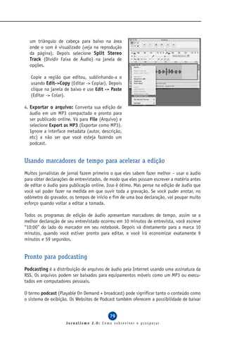 um triângulo de cabeça para baixo na área
  onde o som é visualizado (veja na reprodução
  da página). Depois selecione Split Stereo
  Track (Dividir Faixa de Áudio) na janela de
  opções.

   Copie a região que editou, sublinhando-a e
   usando Edit->Copy (Editar -> Copiar). Depois
   clique na janela de baixo e use Edit -> Paste
   (Editar -> Colar).

4. Exportar o arquivo: Converta sua edição de
   áudio em um MP3 compactado e pronto para
   ser publicado online. Vá para File (Arquivo) e
   selecione Export as MP3 (Exportar como MP3).
   Ignore a interface metadata (autor, descrição,
   etc) a não ser que você esteja fazendo um
   podcast.


Usando marcadores de tempo para acelerar a edição
Muitos jornalistas de jornal fazem primeiro o que eles sabem fazer melhor – usar o áudio
para obter declarações de entrevistados, de modo que eles possam escrever a matéria antes
de editar o áudio para publicação online. Isso é ótimo. Mas pense na edição de áudio que
você vai poder fazer na medida em que ouvir toda a gravação. Se você puder anotar, no
odômetro do gravador, os tempos de início e fim de uma boa declaração, vai poupar muito
esforço quando voltar a editar a tomada.

Todos os programas de edição de áudio apresentam marcadores de tempo, assim se a
melhor declaração de seu entrevistado ocorreu em 10 minutos de entrevista, você escreve
“10:00” do lado do marcador em seu notebook. Depois vá diretamente para a marca 10
minutos, quando você estiver pronto para editar, e você irá economizar exatamente 9
minutos e 59 segundos.


Pronto para podcasting
Podcasting é a distribuição de arquivos de áudio pela Internet usando uma assinatura da
RSS. Os arquivos podem ser baixados para equipamentos móveis como um MP3 ou execu-
tados em computadores pessoais.

O termo podcast (Playable On Demand + broadcast) pode significar tanto o conteúdo como
o sistema de exibição. Os Websites de Podcast também oferecem a possibilidade de baixar


                                           79
                     Jornalismo 2.0: Como sobreviver e prosperar
 