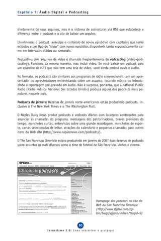 C a p í t u l o 7 : Á u d i o D i g i t a l e Po d c a s t i n g




diretamente de seus arquivos, mas é o sistema de assinaturas via RSS que estabelece a
diferença entre o podcast e o ato de baixar um arquivo.

Usualmente, o podcast antecipa o conteúdo de novos episódios com capítulos que serão
exibidos e um tipo de “show” com novos episódios disponíveis tanto esporadicamente co-
mo em intervalos diários ou semanais.

Podcasting com arquivos de vídeo é chamado freqüentemente de vodcasting (vídeo+pod-
casting). Funciona da mesma maneira, mas inclui vídeo. Se você baixar um vodcast para
um aparelho de MP3 que não tem uma tela de vídeo, você ainda poderá ouvir o áudio.

No formato, os podcasts são similares aos programas de rádio convencionais com um apre-
sentador ou apresentadores entrevistando sobre um assunto, tocando música ou introdu-
zindo a reportagem pré-gravada em áudio. Não é surpresa, portanto, que a National Public
Radio (Rádio Pública Nacional dos Estados Unidos) produza alguns dos podcasts mais po-
pulares naquele país.

Podcasts de jornais: Dezenas de jornais norte-americanos estão produzindo podcasts, in-
clusive o The New York Times e o The Washington Post.

O Naples Daily News produz podcasts e vodcasts diários com locutores contratados para
anunciar as chamadas do programa, mensagens dos patrocinadores, breves previsões do
tempo, manchetes curtas, entrevistas sobre uma grande reportagem, manchetes de espor-
te, cartas selecionadas de leitor, atrações do calendário e pequenas chamadas para outros
itens do Web site (http://www.naplesnews.com/podcasts/).

O The San Francisco Chronicle estava produzindo em janeiro de 2007 duas dezenas de podcasts
sobre assuntos os mais diversos como o time de futebol de São Francisco, vinhos e cinema.




                                                                   Homepage dos podcasts no site da
                                                                   Web do San Francisco Chronicle
                                                                   (http://www.sfgate.com/cgi-
                                                                   bin/blogs/sfgate/indexn?blogid=5)


                                                       80
                          Jornalismo 2.0: Como sobreviver e prosperar
 