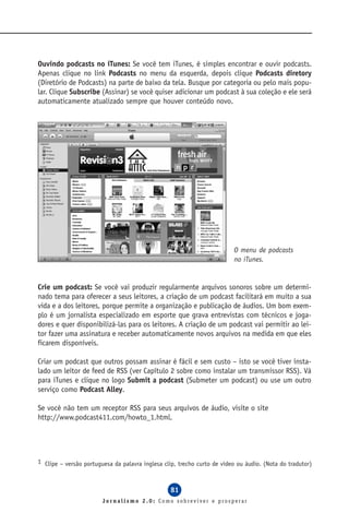 Ouvindo podcasts no iTunes: Se você tem iTunes, é simples encontrar e ouvir podcasts.
Apenas clique no link Podcasts no menu da esquerda, depois clique Podcasts diretory
(Diretório de Podcasts) na parte de baixo da tela. Busque por categoria ou pelo mais popu-
lar. Clique Subscribe (Assinar) se você quiser adicionar um podcast à sua coleção e ele será
automaticamente atualizado sempre que houver conteúdo novo.




                                                                         O menu de podcasts
                                                                         no iTunes.


Crie um podcast: Se você vai produzir regularmente arquivos sonoros sobre um determi-
nado tema para oferecer a seus leitores, a criação de um podcast facilitará em muito a sua
vida e a dos leitores, porque permite a organização e publicação de áudios. Um bom exem-
plo é um jornalista especializado em esporte que grava entrevistas com técnicos e joga-
dores e quer disponibilizá-las para os leitores. A criação de um podcast vai permitir ao lei-
tor fazer uma assinatura e receber automaticamente novos arquivos na medida em que eles
ficarem disponíveis.

Criar um podcast que outros possam assinar é fácil e sem custo – isto se você tiver insta-
lado um leitor de feed de RSS (ver Capítulo 2 sobre como instalar um transmissor RSS). Vá
para iTunes e clique no logo Submit a podcast (Submeter um podcast) ou use um outro
serviço como Podcast Alley.

Se você não tem um receptor RSS para seus arquivos de áudio, visite o site
http://www.podcast411.com/howto_1.html.




1 Clipe – versão portuguesa da palavra inglesa clip, trecho curto de vídeo ou áudio. (Nota do tradutor)



                                                 81
                        Jornalismo 2.0: Como sobreviver e prosperar
 