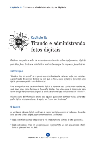 C a p í t u l o 8 : T i ra n d o e a d m i n i s t ra n d o f o t o s d i g i t a i s




                               Capítulo 8:
                               Tirando e administrando
                               fotos digitais
Qualquer um pode se valer de um conhecimento maior sobre equipamentos digitais
para tirar fotos básicas e administrar material entregue às empresas jornalísticas.

Introdução
“Mande a foto por e-mail”, é o que se ouve com freqüência, cada vez maior, nas redações.
A proliferação de câmeras digitais fez com que as fotos, quase sempre se tornassem uma
opção para quem publica uma informação.

Para acompanhar esse desenvolvimento digital e aumentar seu conhecimento sobre ele,
você deve saber como funciona a fotografia digital. Essa visão geral é importante para
quem deseja manipular fotos digitais e precisa tirar uma foto básica como um “boneco”1.

Há um oceano de informações online para aqueles que querem conhecer mais a sério foto-
grafia digital e fotojornalismo. A seguir, um “curso para iniciantes”.


O básico
As vendas de câmera digital continuam a crescer vertiginosamente a cada ano. As vanta-
gens de uma câmera digital sobre uma tradicional são muitas:

• Você pode tirar quantas fotos quiser e ver imediatamente se tirou a foto que queria.

• Você pode colocar fotos em seu computador e compartilhá-las com seus amigos e fami-
  liares a qualquer hora via Web.


                                                       82
                           Jornalismo 2.0: Como sobreviver e prosperar
 