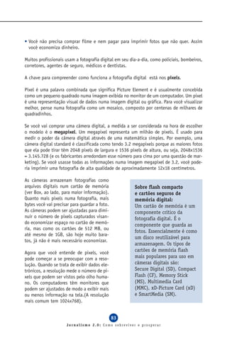 • Você não precisa comprar filme e nem pagar para imprimir fotos que não quer. Assim
  você economiza dinheiro.

Muitos profissionais usam a fotografia digital em seu dia-a-dia, como policiais, bombeiros,
corretores, agentes de seguro, médicos e dentistas.

A chave para compreender como funciona a fotografia digital está nos pixels.

Pixel é uma palavra combinada que significa Picture Element e é usualmente concebida
como um pequeno quadrado numa imagem exibida no monitor de um computador. Um pixel
é uma representação visual de dados numa imagem digital ou gráfica. Para você visualizar
melhor, pense numa fotografia como um mosaico, composto por centenas de milhares de
quadradinhos.

Se você vai comprar uma câmera digital, a medida a ser considerada na hora de escolher
o modelo é o megapixel. Um megapixel representa um milhão de pixels. É usado para
medir o poder da câmera digital através de uma matemática simples. Por exemplo, uma
câmera digital standard é classificada como tendo 3.2 megapixels porque as maiores fotos
que ela pode tirar têm 2048 pixels de largura e 1536 pixels de altura, ou seja, 2048x1536
= 3.145.728 (e os fabricantes arredondam esse número para cima por uma questão de mar-
keting). Se você usasse todas as informações numa imagem megapixel de 3.2, você pode-
ria imprimir uma fotografia de alta qualidade de aproximadamente 12x18 centímetros.

As câmeras armazenam fotografias como
arquivos digitais num cartão de memória                 Sobre flash compacto
(ver Box, ao lado, para maior informação).              e cartões seguros de
Quanto mais pixels numa fotografia, mais                memória digital:
bytes você vai precisar para guardar a foto.            Um cartão de memória é um
As câmeras podem ser ajustadas para dimi-               componente crítico da
nuir o número de pixels capturados visan-               fotografia digital. É o
do economizar espaço no cartão de memó-                 componente que guarda as
ria, mas como os cartões de 512 MB, ou
                                                        fotos. Essencialmente é como
até mesmo de 1GB, são hoje muito bara-
                                                        um disco reutilizável para
tos, já não é mais necessário economizar.
                                                        armazenagem. Os tipos de
Agora que você entende de pixels, você
                                                        cartões de memória flash
pode começar a se preocupar com a reso-                 mais populares para uso em
lução. Quando se trata de exibir dados ele-             câmeras digitais são:
trônicos, a resolução mede o número de pi-              Secure Digital (SD), Compact
xels que podem ser vistos pelo olho huma-               Flash (CF), Memory Stick
no. Os computadores têm monitores que                   (MS), Multimedia Card
podem ser ajustados de modo a exibir mais               (MMC), xD-Picture Card (xD)
ou menos informação na tela.(A resolução                e SmartMedia (SM).
mais comum tem 1024x768).


                                               83
                     Jornalismo 2.0: Como sobreviver e prosperar
 