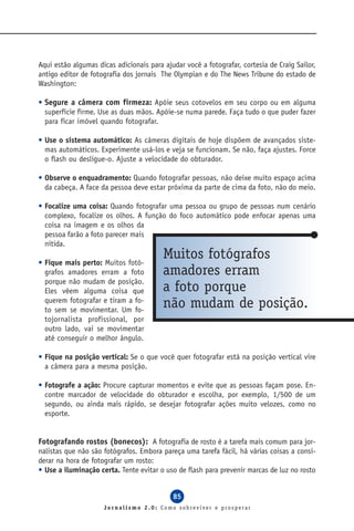 Aqui estão algumas dicas adicionais para ajudar você a fotografar, cortesia de Craig Sailor,
antigo editor de fotografia dos jornais The Olympian e do The News Tribune do estado de
Washington:

• Segure a câmera com firmeza: Apóie seus cotovelos em seu corpo ou em alguma
  superfície firme. Use as duas mãos. Apóie-se numa parede. Faça tudo o que puder fazer
  para ficar imóvel quando fotografar.

• Use o sistema automático: As câmeras digitais de hoje dispõem de avançados siste-
  mas automáticos. Experimente usá-los e veja se funcionam. Se não, faça ajustes. Force
  o flash ou desligue-o. Ajuste a velocidade do obturador.

• Observe o enquadramento: Quando fotografar pessoas, não deixe muito espaço acima
  da cabeça. A face da pessoa deve estar próxima da parte de cima da foto, não do meio.

• Focalize uma coisa: Quando fotografar uma pessoa ou grupo de pessoas num cenário
  complexo, focalize os olhos. A função do foco automático pode enfocar apenas uma
  coisa na imagem e os olhos da
  pessoa farão a foto parecer mais
  nítida.

• Fique mais perto: Muitos fotó-
                                         Muitos fotógrafos
  grafos amadores erram a foto           amadores erram
  porque não mudam de posição.
  Eles vêem alguma coisa que             a foto porque
  querem fotografar e tiram a fo-
  to sem se movimentar. Um fo-
                                         não mudam de posição.
  tojornalista profissional, por
  outro lado, vai se movimentar
  até conseguir o melhor ângulo.

• Fique na posição vertical: Se o que você quer fotografar está na posição vertical vire
  a câmera para a mesma posição.

• Fotografe a ação: Procure capturar momentos e evite que as pessoas façam pose. En-
  contre marcador de velocidade do obturador e escolha, por exemplo, 1/500 de um
  segundo, ou ainda mais rápido, se desejar fotografar ações muito velozes, como no
  esporte.


Fotografando rostos (bonecos): A fotografia de rosto é a tarefa mais comum para jor-
nalistas que não são fotógrafos. Embora pareça uma tarefa fácil, há várias coisas a consi-
derar na hora de fotografar um rosto:
• Use a iluminação certa. Tente evitar o uso de flash para prevenir marcas de luz no rosto


                                            85
                     Jornalismo 2.0: Como sobreviver e prosperar
 