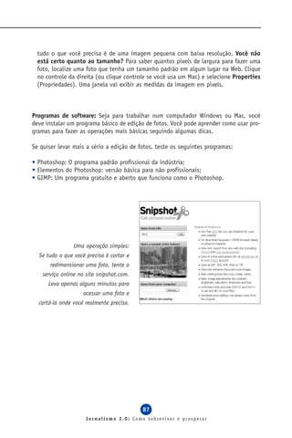 tudo o que você precisa é de uma imagem pequena com baixa resolução. Você não
  está certo quanto ao tamanho? Para saber quantos pixels de largura para fazer uma
  foto, localize uma foto que tenha um tamanho padrão em algum lugar na Web. Clique
  no controle da direita (ou clique controle se você usa um Mac) e selecione Properties
  (Propriedades). Uma janela vai exibir as medidas da imagem em pixels.



Programas de software: Seja para trabalhar num computador Windows ou Mac, você
deve instalar um programa básico de edição de fotos. Você pode aprender como usar pro-
gramas para fazer as operações mais básicas seguindo algumas dicas.

Se quiser levar mais a sério a edição de fotos, teste os seguintes programas:

• Photoshop: O programa padrão profissional da indústria;
• Elementos do Photoshop: versão básica para não profissionais;
• GIMP: Um programa gratuito e aberto que funciona como o Photoshop.




                Uma operação simples:
  Se tudo o que você precisa é cortar e
       redimensionar uma foto, tente o
    serviço online no site snipshot.com.
      Leva apenas alguns minutos para
                    acessar uma foto e
  cortá-la onde você realmente precisa.




                                           87
                     Jornalismo 2.0: Como sobreviver e prosperar
 