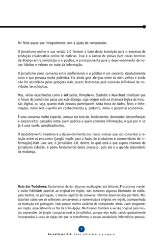 foi feita quase que integralmente com a ajuda do computador.

O jornalismo online e sua versão 2.0 formam a base desta transição para o processo de
produção colaborativa online de notícias. Esse é o campo de provas para novas técnicas
de diálogo entre jornalistas e o público, e principalmente para o desenvolvimento de no-
vos hábitos e valores no trato da informação.

O jornalismo como conversa entre profissionais e o público é um conceito absolutamente
novo e que provoca muita polêmica. Ele ainda gera alergias entre os mais velhos e ainda
não foi assimilado pelas gerações mais jovens fascinadas pela sucessão infindável de no-
vidades tecnológicas.

Mas, várias experiências como a Wikipedia, OhmyNews, Slashdot e NewsTrust sinalizam que
o futuro do jornalismo passa por este diálogo, cuja origem está na chamada lógica da inclu-
são digital, ou seja, quanto mais pessoas participarem desta troca de dados, fatos e infor-
mações, maior será o ganho em conhecimentos e, portanto, maior o potencial econômico.

É uma conversa muito especial, porque ela terá de, inicialmente, desmontar desconfianças
e preconceitos passados entre quem publica e quem consome informação, o que por si só
já é uma tarefa complicadíssima.

O desdobramento imediato é o desenvolvimento dos novos valores que vão comandar a re-
lação entre os prosumers (jargão inglês para a fusão de produtores e consumidores de in-
formação).Mais uma vez, o jornalismo 2.0, dentro do qual está o que alguns chamam de
jornalismo cidadão, é pedra fundamental deste processo, pois ele é o grande laboratório
da mudança.




Nota dos Tradutores: Gostaríamos de dar algumas explicações aos leitores. Procuramos manter
a maior fidelidade possível ao original em inglês, mas tomamos algumas liberdades de estilo,
para manter, no português, o mesmo espírito de conversa informal desenvolvido por Mark. Nos
tutoriais sobre uso de softwares conservamos a nomenclatura original em inglês, acompanhada
da tradução em português. Isto porque muitos usuários de computador ainda usam programas
em inglês, especialmente os fãs da linha Apple. Mantivemos também a versão original para mui-
tas expressões do jargão computacional e jornalístico, porque elas estão sendo gradualmente
incorporadas à sopa de siglas em que se transformou o nosso vocabulário informático pessoal.


                                             7
                     Jornalismo 2.0: Como sobreviver e prosperar
 