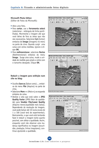 C a p í t u l o 8 : T i ra n d o e a d m i n i s t ra n d o f o t o s d i g i t a i s




Microsoft Photo Editor:
(Editor de Fotos da Microsoft):

• Abra uma foto.
• Para cortar, use a ferramenta select
  (selecionar - retângulo de linha ponti-
  lhada). Movimente a imagem até que
  você deixe de fora as áreas que não
  são necessárias. Selecione Cut (Cortar)
  embaixo de Image (Imagem) no menu
  na parte de cima. Quando surgir uma
  caixa com várias medidas, ignore e cli-
  que OK.
• Para redimensionar, selecione Resize
  (Redimensionar) embaixo do menu
  Image. Surge uma caixa, mude a uni-
  dade de medida para pixels e entre com
  o tamanho desejado. Clique OK.




Reduzir a imagem para exibição num
site ou blog:

• Escolha Save as (Salvar como) ... embai-
  xo do menu File (Arquivo) na parte de
  cima.
• Selecione More->> (Mais>>),na esquerda
  embaixo da caixa.
• Deslize a seta que está sobre o JPEG
  Quality Factor (JPEG fator de qualida-
  de) para Smaller File/Lower Quality
  (Arquivo menor/qualidade mais baixa).
  Dependendo da resolução da imagem,
  você pode baixar até 10 numa escala de
  1 a 100 (você terá de experimentar).
  Basicamente, o que você está tentando
  fazer é reduzir a imagem tanto quanto
  possível, sem afetar a qualidade. Assim,
  enquanto você não observar uma mu-
  dança significativa na imagem (escuri-
  dão, pixelação, linhas irregulares), con-
  tinue ajustando a qualidade.


                                                       88
                          Jornalismo 2.0: Como sobreviver e prosperar
 