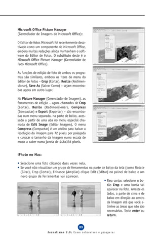 Microsoft Office Picture Manager
(Gerenciador de Imagens do Microsoft Office):

O Editor de fotos Microsoft foi recentemente desa-
tivado como um componente do Microsoft Office,
embora muitas redações ainda mantenham o soft-
ware do Editor de Fotos. O substituto deste é o
Microsoft Office Picture Manager (Gerenciador de
Foto Microsoft Office).

As funções de edição de foto de ambos os progra-
mas são similares, embora os itens do menu do
Editor de Fotos – Crop (Cortar), Resize (Redimen-
sionar), Save As (Salvar Como) – sejam encontra-
dos agora em outro lugar.

No Picture Manager (Gerenciador de Imagem), as
ferramentas de edição – agora chamadas de Crop
(Cortar), Resize (Redimensionar), Compress
(Compactar) e Export (Exportar) – são encontra-
das num menu separado, na parte de baixo, aces-
sado a partir de uma aba no menu especial cha-
mada de Edit Image (Editar imagem). O menu
Compress (Compactar) é um atalho para baixar a
resolução da imagem para 72 pixels por polegada
e colocar o tamanho da imagem numa escala de
modo a caber numa janela de 448x336 pixels.


iPhoto no Mac:

• Selecione uma foto clicando duas vezes nela.
• Se você não visualizar um grupo de ferramentas na parte de baixo da tela (como Rotate
  (Girar), Crop (Cortar), Enhance (Ampliar) clique Edit (Editar) no painel de baixo e um
  novo grupo de ferramentas vai aparecer.
                                                             • Para cortar, selecione o bo-
                                                               tão Crop e uma borda vai
                                                               aparecer na foto. Arraste os
                                                               lados, a parte de cima e de
                                                               baixo em direção ao centro
                                                               da imagem até que você e-
                                                               limine as áreas que não são
                                                               necessárias. Tecle enter ou
                                                               return.


                                             89
                      Jornalismo 2.0: Como sobreviver e prosperar
 