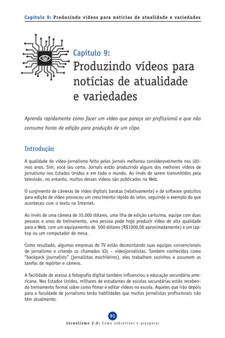 Capítulo 9: Produzindo vídeos para notícias de atualidade e variedades




                        Capítulo 9:
                        Produzindo vídeos para
                        notícias de atualidade
                        e variedades
Aprenda rapidamente como fazer um vídeo que pareça ser profissional e que não
consuma horas de edição para produção de um clipe.


Introdução
A qualidade do vídeo-jornalismo feito pelos jornais melhorou consideravelmente nos últi-
mos anos. Sim, você leu certo. Jornais estão produzindo alguns dos melhores vídeos de
jornalismo nos Estados Unidos e em todo o mundo. Ao invés de serem transmitidos pela
televisão, no entanto, muitos desses vídeos são publicados na Web.

O surgimento de câmeras de vídeo digitais baratas (relativamente) e de software gratuitos
para edição de vídeo provocou um crescimento rápido do setor, seguindo o exemplo do que
aconteceu com o texto na Internet.

Ao invés de uma câmera de 35.000 dólares, uma ilha de edição caríssima, equipe com duas
pessoas e anos de treinamento, uma pessoa pode hoje produzir vídeo de alta qualidade
para a Web, com um equipamento de 500 dólares (R$1000,00 aproximadamente) e um lap-
top ou um computador de mesa.

Como resultado, algumas empresas de TV estão desmontando suas equipes convencionais
de jornalismo e criando os chamados VJs – videojornalistas. Também conhecidos como
“backpack journalists” (jornalistas mochileiros), eles trabalham sozinhos e assumem as
tarefas de repórter e câmera.

A facilidade de acesso à fotografia digital também influenciou a educação secundária ame-
ricana. Nos Estados Unidos, milhares de estudantes de escolas secundárias estão receben-
do treinamento formal sobre como filmar e editar vídeos na escola. Aqueles que irão depois
para a faculdade de jornalismo terão habilidades que muitos jornalistas profissionais não
têm atualmente.


                                           91
                     Jornalismo 2.0: Como sobreviver e prosperar
 