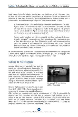 Capítulo 9: Produzindo vídeos para notícias de atualidade e variedades




David Leeson, fotógrafo do Dallas Morning News, que dividiu um prêmio Pulitzer em 2004,
escreveu um apaixonado apelo à diversificação de habilidades no site SportsShooter em
novembro de 2006. Nele, comparou a indústria jornalística com uma tia distante partici-
pando de uma reunião de ex-colegas de ginásio, pela primeira vez em 25 anos.

       “A última vez que você a viu você ainda estava sentado numa cadeirinha de bebê.
       Hoje ela parece ser menor do que antes e se maravilha com o tamanho que você
       tem hoje. O vídeo era uma criança quando muitos de nós pegamos pela primeira
       vez uma câmera de 35 mm. Agora, o vídeo cresceu e está a caminho de se tornar
       uma ferramenta poderosa para se contar estórias”.

       “Se você souber trabalhar com vídeo hoje surgirá uma lista muito grande de opor-
       tunidades para você”, escreveu Leeson. “Para progredir na vida é preciso uma dose
       de risco. Não há grandeza sem risco. O futuro dos jornais tradicionais corre muitos
       riscos, mas a saúde da reportagem visual está se tornando mais forte a cada dia
       por conta daqueles que, como nós, valorizam o jornalismo visual e a narrativa ética
       acima e além de uma câmera de 35 mm.”

Os próximos capítulos ajudarão você a compreender os fundamentos básicos para produzir
e editar vídeos digitais, com instruções passo a passo para que você possa pegar uma
câmera, fazer uma cobertura e depois editar e publicar online. É fácil.


Câmeras de vídeos digitais
Aqueles vídeos caseiros granulados que você via
quando era criança já são coisas do passado. Câ-
meras digitais fizeram pelo vídeo o que os CDs fize-
ram pelos velhos álbuns de discos. Ao armazenar
vídeo como bits digitais numa minifita de DVD, câ-
meras compactas e portáteis são capazes de reunir
e guardar muito mais dados do que o vídeoteipe
analógico, melhorando consideravelmente a quali-
dade e tornando muito fácil a edição.                    Um exemplo de uma câmera
                                                         3CCD, a Cânon GL-2
Câmeras digitais podem ser classificadas em dois
tipos: 1CCD e 3CCD (CCD= charge coupled device =
mecanismo de carregamento acoplado). Essas me-
didas revelam se a câmera tem um chip de computador ou três chips de computador. As
câmeras usam esses chips para processar a cor e, como você pode imaginar, ter três é
melhor do que um. Como resultado, câmeras de 3CCD produzem vídeo de muito maior qua-
lidade, mas são também mais caras. Uma câmera de 3CCD custa de 1500 a 5000 dólares
(R$3.000,00 a R$ 10.000,00 aproximadamente) enquanto uma câmera com 1 CCD pode ser
comprada por menos de 1000 dólares (cerca de R$ 2.000,00).


                                            92
                     Jornalismo 2.0: Como sobreviver e prosperar
 