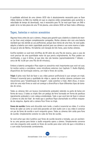 A qualidade adicional de uma câmera 3CCD não é absolutamente necessária para se fazer
vídeos básicos na Web (na medida em que os arquivos estão compactados para aumentar a
velocidade de tempo do download), mas é necessária para TV. Se você quer fazer um DVD e
poder vê-lo na tela plana de uma TV de plasma, uma câmera 3CCD vai fazer toda a diferença.


Tapes, baterias e outros acessórios
Algumas horas antes de usar a câmera, cheque para garantir que a bateria e a bateria de reser-
va (se tiver uma) estejam completamente carregadas. Muitas câmeras vêm com uma bateria
standard que não atende ao uso profissional, porque dura menos de uma hora. Se você puder,
adquira a bateria com maior capacidade possível para sua câmera e use como reserva a bate-
ria que já veio da fábrica. Há baterias com duração de três horas, para muitas câmeras.

Confira também se você tem minifitas de DV além de uma fita de reserva, para o caso de
você precisar de uma quantidade maior do que previu originalmente. As fitas podem ser
reutilizadas, o que é ótimo, já que elas não são baratas (aproximadamente 7 dólares –
cerca de R$ 14,00 por uma fita de 60 minutos).

Embora a bateria carregada e fitas sejam os acessórios mais importantes que você vai usar,
há muitos outros a considerar, como microfones externos (ver Capítulo 7: Áudio Digital),
dispositivos de iluminação externa, um tripé e fones de ouvido.

Tripé: O jeito mais fácil de fazer o seu vídeo parecer profissional é usar sempre um tripé.
Firmeza é essencial para a qualidade do vídeo e, apesar de muitas câmeras contarem com
mecanismos para “estabilização de imagem”, nada substitui o tripé. Além disso, é neces-
sário ter uma mão firme se você vai começar a diversificar e fazer diferentes tipos de toma-
das de cenas.

Todas as câmeras têm um buraco (normalmente prateado) redondo na parte de baixo em
forma de rosca. E todos os tripés têm um pedaço de ferro torneado em forma de parafuso
(geralmente prateado) e com cabeça arredondada. Tudo o que você tem de fazer é colocar
a câmera no alto do tripé de modo que o parafuso fique atarrachado no orifício rosquea-
do da máquina. Aperte até a câmera ficar firme no tripé.

Fones de ouvido: Como será discutido mais tarde, o áudio é essencial ao vídeo. E a única
forma de saber ao certo se você está gravando um bom áudio com o seu vídeo é conectar
um par de fones de ouvido e ouvir enquanto grava. Todas as câmeras têm saída para fone
de ouvido; simplesmente conecte no cabo do fone de ouvido.

Se você achar que não é prático usar fones de ouvido durante a tomada, use um assisten-
te ou uma pessoa para testar o áudio enquanto opera a câmera. Simplesmente converse
com eles enquanto está usando os fones de ouvido para estar certo de que o microfone e
o som estão funcionando corretamente.


                                             93
                      Jornalismo 2.0: Como sobreviver e prosperar
 