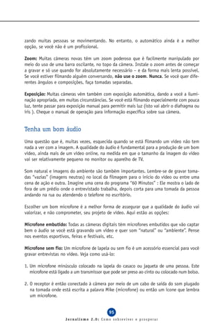 zando muitas pessoas se movimentando. No entanto, o automático ainda é a melhor
opção, se você não é um profissional.

Zoom: Muitas câmeras novas têm um zoom poderoso que é facilmente manipulado por
meio do uso de uma barra oscilante, no topo da câmera. Instale o zoom antes de começar
a gravar e só use quando for absolutamente necessário – e da forma mais lenta possível.
Se você estiver filmando alguém conversando, não use o zoom. Nunca. Se você quer dife-
rentes ângulos e composições, faça tomadas separadas.

Exposição: Muitas câmeras vêm também com exposição automática, dando a você a ilumi-
nação apropriada, em muitas circunstâncias. Se você está filmando especialmente com pouca
luz, tente passar para exposição manual para permitir mais luz (isto vai abrir o diafragma ou
íris ). Cheque o manual de operação para informação específica sobre sua câmera.


Tenha um bom áudio
Uma questão que é, muitas vezes, esquecida quando se está filmando um vídeo não tem
nada a ver com a imagem. A qualidade do áudio é fundamental para a produção de um bom
vídeo, ainda mais de um vídeo online, na medida em que o tamanho da imagem do vídeo
vai ser relativamente pequeno no monitor ou aparelho de TV.

Som natural e imagens do ambiente são também importantes. Lembre-se de gravar toma-
das “vazias” (imagens neutras) no local da filmagem para o início do vídeo ou entre uma
cena de ação e outra. Imagine uma cena do programa “60 Minutos” : Ele mostra o lado de
fora de um prédio onde o entrevistado trabalha, depois corta para uma tomada da pessoa
andando na rua ou atendendo o telefone no escritório.

Escolher um bom microfone é a melhor forma de assegurar que a qualidade do áudio vai
valorizar, e não comprometer, seu projeto de vídeo. Aqui estão as opções:

Microfone embutido: Todas as câmeras digitais têm microfones embutidos que vão captar
bem o áudio se você está gravando um vídeo e quer som “natural” ou “ambiente”. Pense
nos eventos esportivos, feiras e festivais, etc.

Microfone sem fio: Um microfone de lapela ou sem fio é um acessório essencial para você
gravar entrevistas no vídeo. Veja como usá-lo:

1. Um microfone minúsculo colocado na lapela do casaco ou jaqueta de uma pessoa. Este
   microfone está ligado a um transmissor que pode ser preso ao cinto ou colocado num bolso.

2. O receptor é então conectado à câmera por meio de um cabo de saída do som plugado
   na tomada onde está escrita a palavra Mike (microfone) ou então um ícone que lembra
   um microfone.


                                            95
                     Jornalismo 2.0: Como sobreviver e prosperar
 